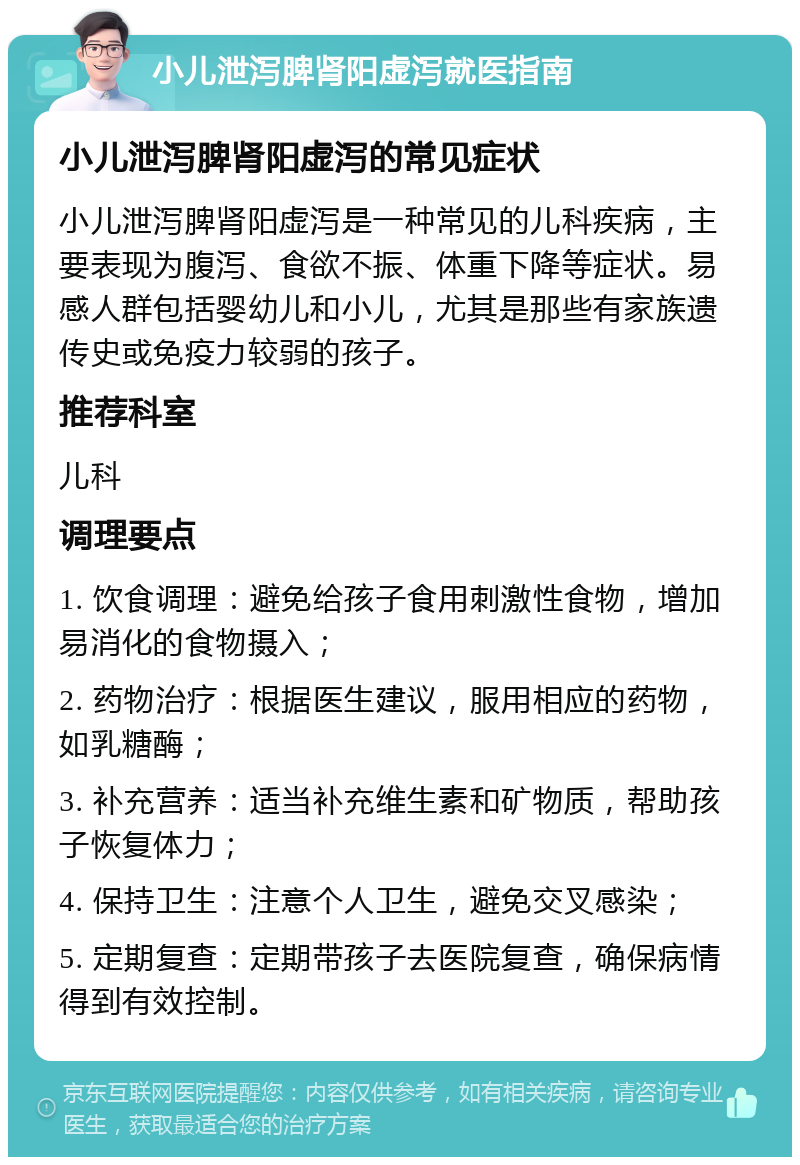 小儿泄泻脾肾阳虚泻就医指南 小儿泄泻脾肾阳虚泻的常见症状 小儿泄泻脾肾阳虚泻是一种常见的儿科疾病，主要表现为腹泻、食欲不振、体重下降等症状。易感人群包括婴幼儿和小儿，尤其是那些有家族遗传史或免疫力较弱的孩子。 推荐科室 儿科 调理要点 1. 饮食调理：避免给孩子食用刺激性食物，增加易消化的食物摄入； 2. 药物治疗：根据医生建议，服用相应的药物，如乳糖酶； 3. 补充营养：适当补充维生素和矿物质，帮助孩子恢复体力； 4. 保持卫生：注意个人卫生，避免交叉感染； 5. 定期复查：定期带孩子去医院复查，确保病情得到有效控制。