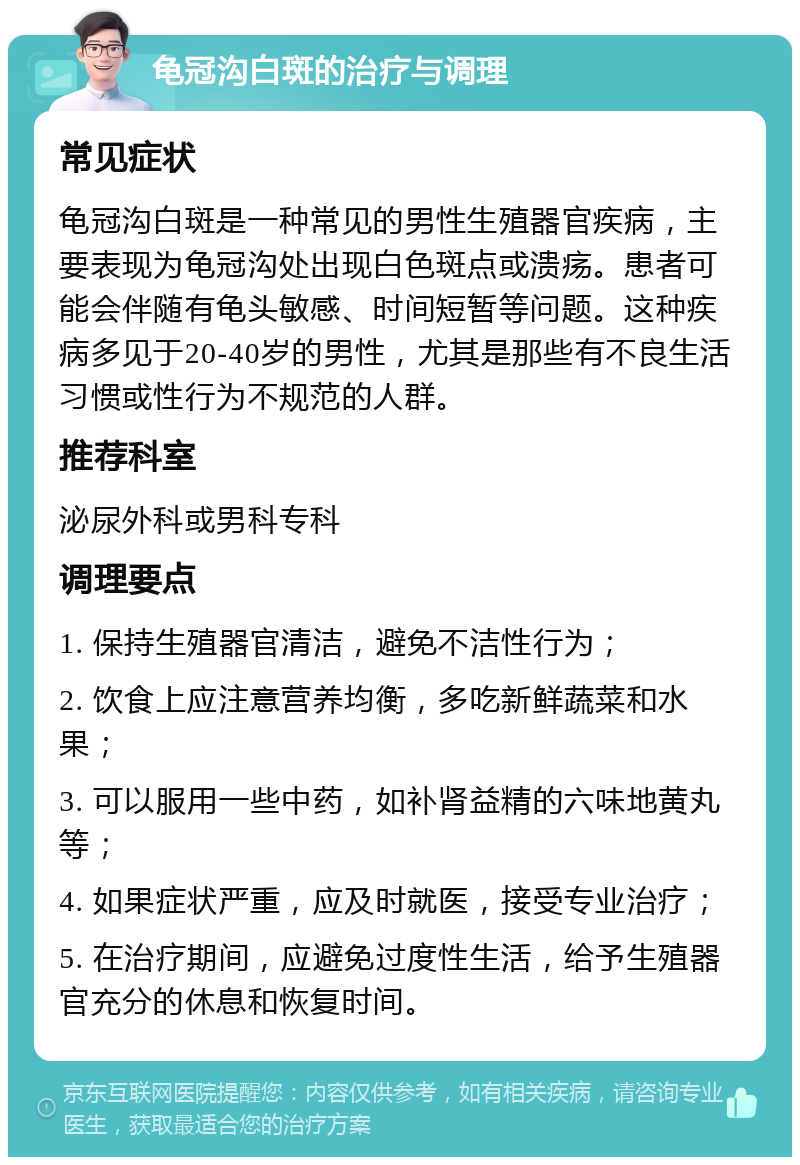 龟冠沟白斑的治疗与调理 常见症状 龟冠沟白斑是一种常见的男性生殖器官疾病，主要表现为龟冠沟处出现白色斑点或溃疡。患者可能会伴随有龟头敏感、时间短暂等问题。这种疾病多见于20-40岁的男性，尤其是那些有不良生活习惯或性行为不规范的人群。 推荐科室 泌尿外科或男科专科 调理要点 1. 保持生殖器官清洁，避免不洁性行为； 2. 饮食上应注意营养均衡，多吃新鲜蔬菜和水果； 3. 可以服用一些中药，如补肾益精的六味地黄丸等； 4. 如果症状严重，应及时就医，接受专业治疗； 5. 在治疗期间，应避免过度性生活，给予生殖器官充分的休息和恢复时间。