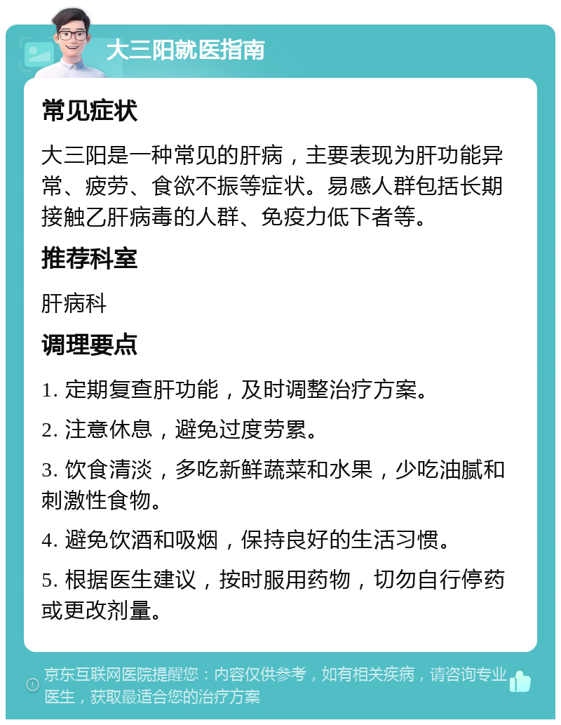 大三阳就医指南 常见症状 大三阳是一种常见的肝病，主要表现为肝功能异常、疲劳、食欲不振等症状。易感人群包括长期接触乙肝病毒的人群、免疫力低下者等。 推荐科室 肝病科 调理要点 1. 定期复查肝功能，及时调整治疗方案。 2. 注意休息，避免过度劳累。 3. 饮食清淡，多吃新鲜蔬菜和水果，少吃油腻和刺激性食物。 4. 避免饮酒和吸烟，保持良好的生活习惯。 5. 根据医生建议，按时服用药物，切勿自行停药或更改剂量。