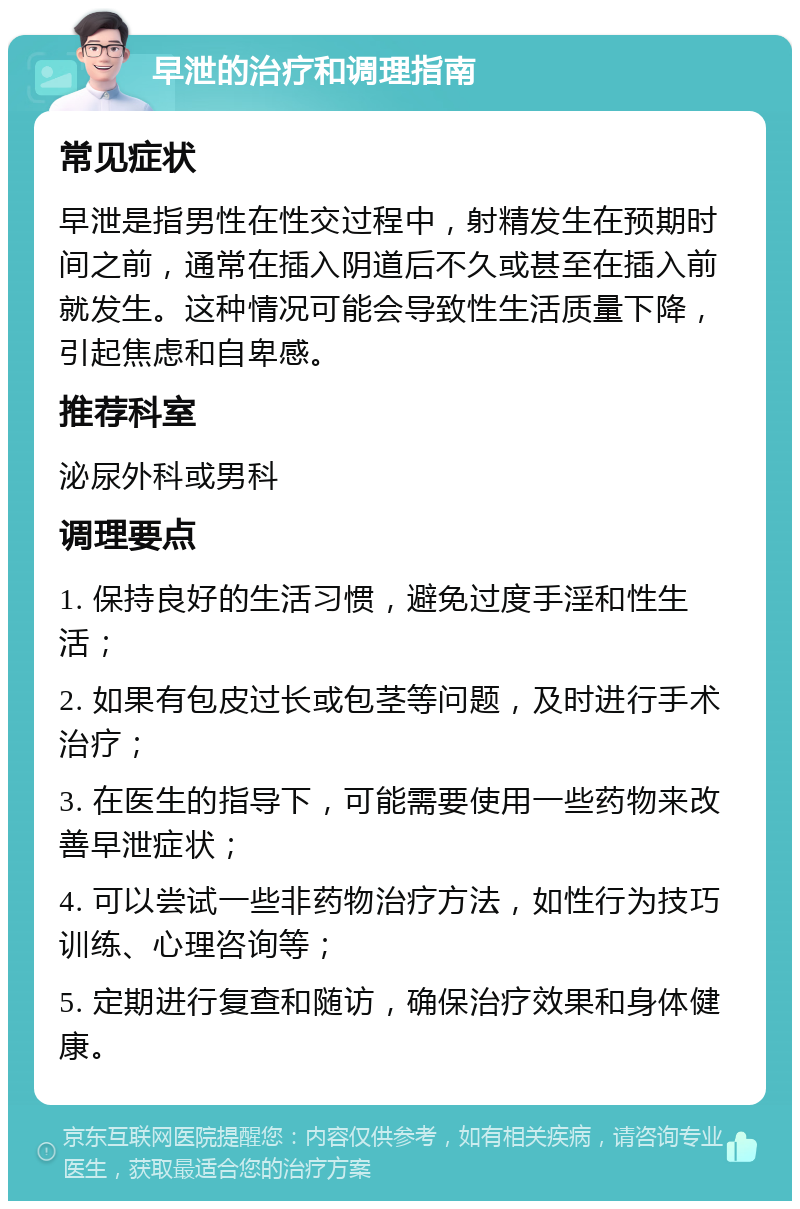 早泄的治疗和调理指南 常见症状 早泄是指男性在性交过程中，射精发生在预期时间之前，通常在插入阴道后不久或甚至在插入前就发生。这种情况可能会导致性生活质量下降，引起焦虑和自卑感。 推荐科室 泌尿外科或男科 调理要点 1. 保持良好的生活习惯，避免过度手淫和性生活； 2. 如果有包皮过长或包茎等问题，及时进行手术治疗； 3. 在医生的指导下，可能需要使用一些药物来改善早泄症状； 4. 可以尝试一些非药物治疗方法，如性行为技巧训练、心理咨询等； 5. 定期进行复查和随访，确保治疗效果和身体健康。