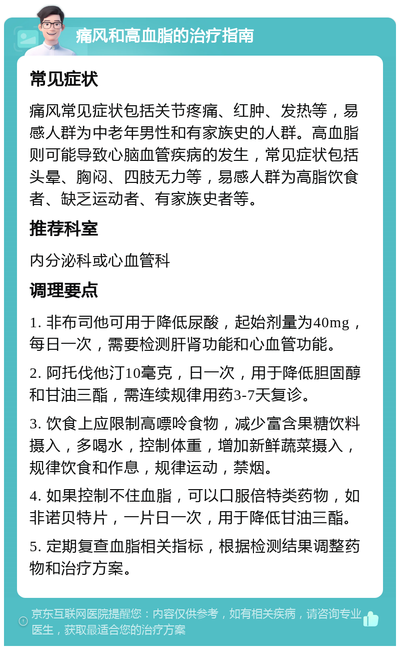 痛风和高血脂的治疗指南 常见症状 痛风常见症状包括关节疼痛、红肿、发热等，易感人群为中老年男性和有家族史的人群。高血脂则可能导致心脑血管疾病的发生，常见症状包括头晕、胸闷、四肢无力等，易感人群为高脂饮食者、缺乏运动者、有家族史者等。 推荐科室 内分泌科或心血管科 调理要点 1. 非布司他可用于降低尿酸，起始剂量为40mg，每日一次，需要检测肝肾功能和心血管功能。 2. 阿托伐他汀10毫克，日一次，用于降低胆固醇和甘油三酯，需连续规律用药3-7天复诊。 3. 饮食上应限制高嘌呤食物，减少富含果糖饮料摄入，多喝水，控制体重，增加新鲜蔬菜摄入，规律饮食和作息，规律运动，禁烟。 4. 如果控制不住血脂，可以口服倍特类药物，如非诺贝特片，一片日一次，用于降低甘油三酯。 5. 定期复查血脂相关指标，根据检测结果调整药物和治疗方案。