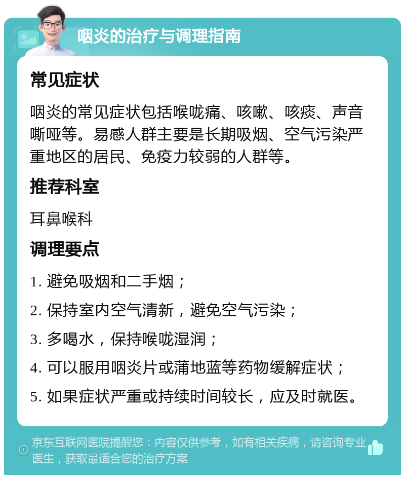 咽炎的治疗与调理指南 常见症状 咽炎的常见症状包括喉咙痛、咳嗽、咳痰、声音嘶哑等。易感人群主要是长期吸烟、空气污染严重地区的居民、免疫力较弱的人群等。 推荐科室 耳鼻喉科 调理要点 1. 避免吸烟和二手烟； 2. 保持室内空气清新，避免空气污染； 3. 多喝水，保持喉咙湿润； 4. 可以服用咽炎片或蒲地蓝等药物缓解症状； 5. 如果症状严重或持续时间较长，应及时就医。