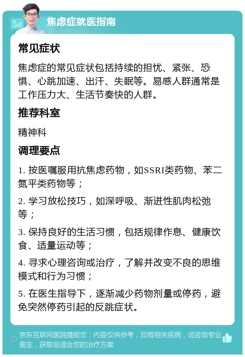 焦虑症就医指南 常见症状 焦虑症的常见症状包括持续的担忧、紧张、恐惧、心跳加速、出汗、失眠等。易感人群通常是工作压力大、生活节奏快的人群。 推荐科室 精神科 调理要点 1. 按医嘱服用抗焦虑药物，如SSRI类药物、苯二氮平类药物等； 2. 学习放松技巧，如深呼吸、渐进性肌肉松弛等； 3. 保持良好的生活习惯，包括规律作息、健康饮食、适量运动等； 4. 寻求心理咨询或治疗，了解并改变不良的思维模式和行为习惯； 5. 在医生指导下，逐渐减少药物剂量或停药，避免突然停药引起的反跳症状。