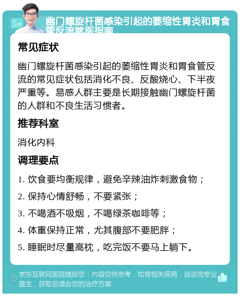 幽门螺旋杆菌感染引起的萎缩性胃炎和胃食管反流就医指南 常见症状 幽门螺旋杆菌感染引起的萎缩性胃炎和胃食管反流的常见症状包括消化不良、反酸烧心、下半夜严重等。易感人群主要是长期接触幽门螺旋杆菌的人群和不良生活习惯者。 推荐科室 消化内科 调理要点 1. 饮食要均衡规律，避免辛辣油炸刺激食物； 2. 保持心情舒畅，不要紧张； 3. 不喝酒不吸烟，不喝绿茶咖啡等； 4. 体重保持正常，尤其腹部不要肥胖； 5. 睡眠时尽量高枕，吃完饭不要马上躺下。