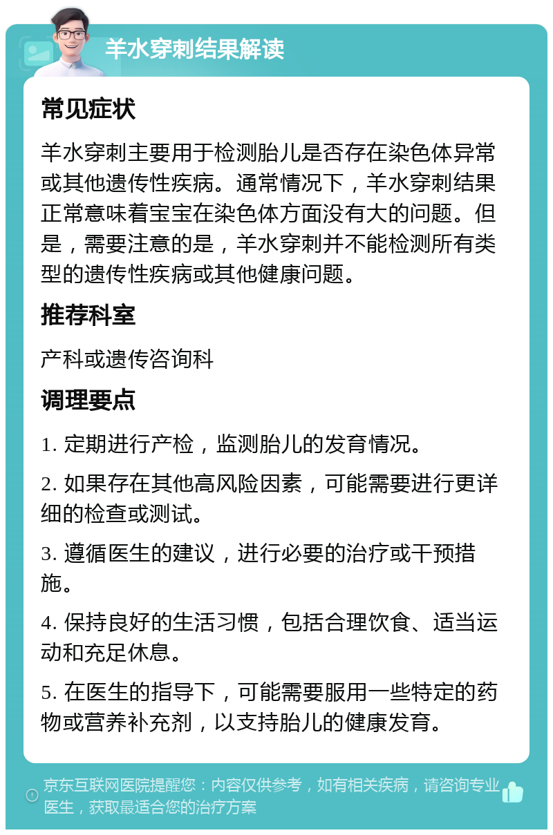 羊水穿刺结果解读 常见症状 羊水穿刺主要用于检测胎儿是否存在染色体异常或其他遗传性疾病。通常情况下，羊水穿刺结果正常意味着宝宝在染色体方面没有大的问题。但是，需要注意的是，羊水穿刺并不能检测所有类型的遗传性疾病或其他健康问题。 推荐科室 产科或遗传咨询科 调理要点 1. 定期进行产检，监测胎儿的发育情况。 2. 如果存在其他高风险因素，可能需要进行更详细的检查或测试。 3. 遵循医生的建议，进行必要的治疗或干预措施。 4. 保持良好的生活习惯，包括合理饮食、适当运动和充足休息。 5. 在医生的指导下，可能需要服用一些特定的药物或营养补充剂，以支持胎儿的健康发育。