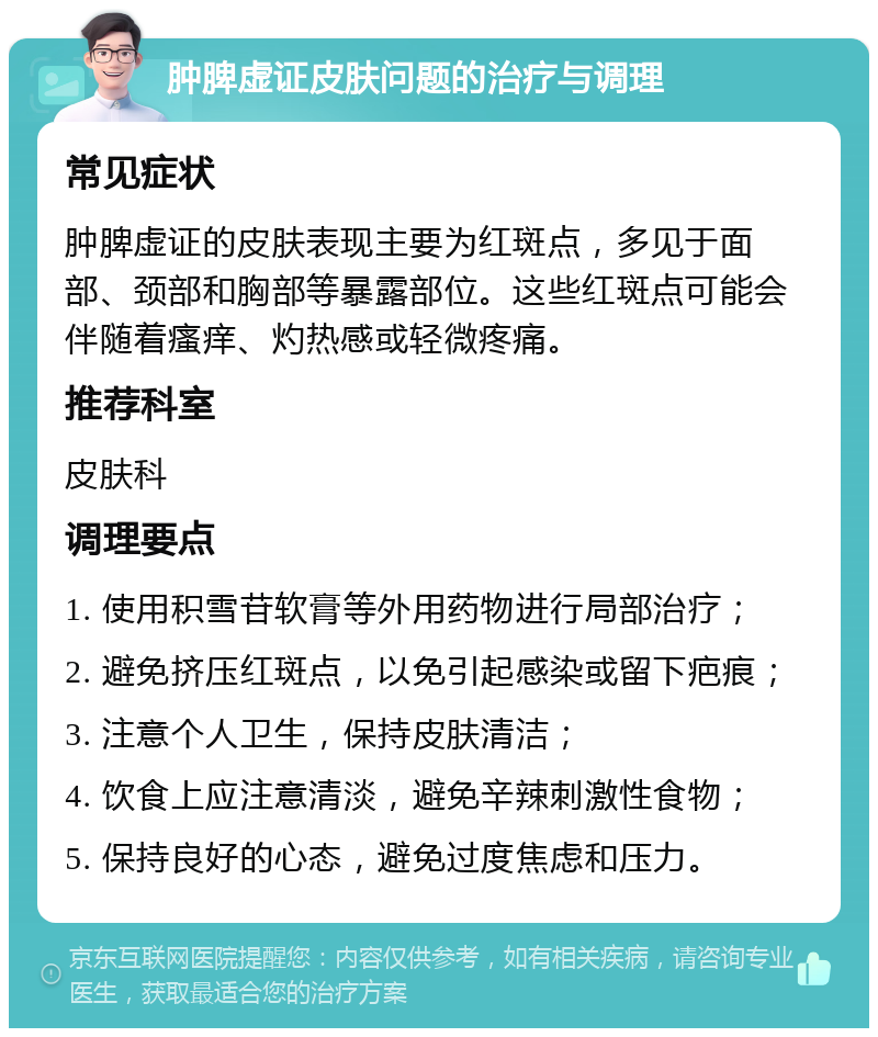 肿脾虚证皮肤问题的治疗与调理 常见症状 肿脾虚证的皮肤表现主要为红斑点，多见于面部、颈部和胸部等暴露部位。这些红斑点可能会伴随着瘙痒、灼热感或轻微疼痛。 推荐科室 皮肤科 调理要点 1. 使用积雪苷软膏等外用药物进行局部治疗； 2. 避免挤压红斑点，以免引起感染或留下疤痕； 3. 注意个人卫生，保持皮肤清洁； 4. 饮食上应注意清淡，避免辛辣刺激性食物； 5. 保持良好的心态，避免过度焦虑和压力。