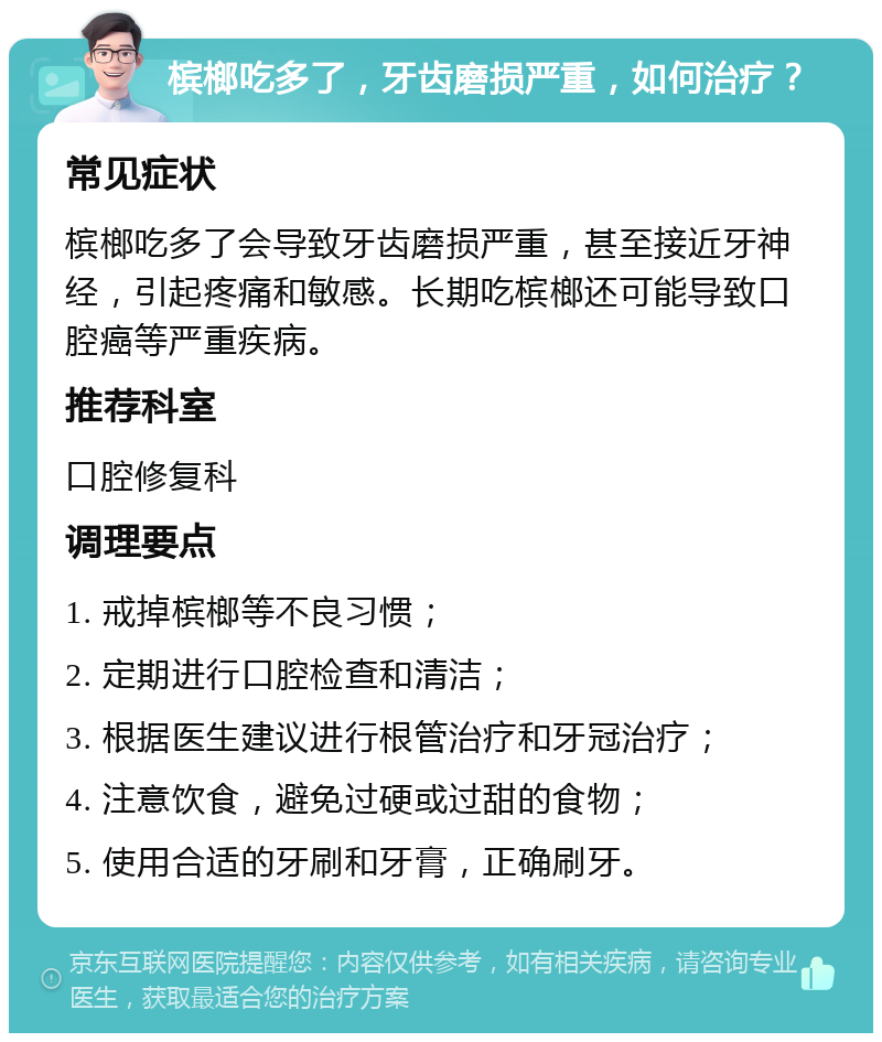 槟榔吃多了，牙齿磨损严重，如何治疗？ 常见症状 槟榔吃多了会导致牙齿磨损严重，甚至接近牙神经，引起疼痛和敏感。长期吃槟榔还可能导致口腔癌等严重疾病。 推荐科室 口腔修复科 调理要点 1. 戒掉槟榔等不良习惯； 2. 定期进行口腔检查和清洁； 3. 根据医生建议进行根管治疗和牙冠治疗； 4. 注意饮食，避免过硬或过甜的食物； 5. 使用合适的牙刷和牙膏，正确刷牙。