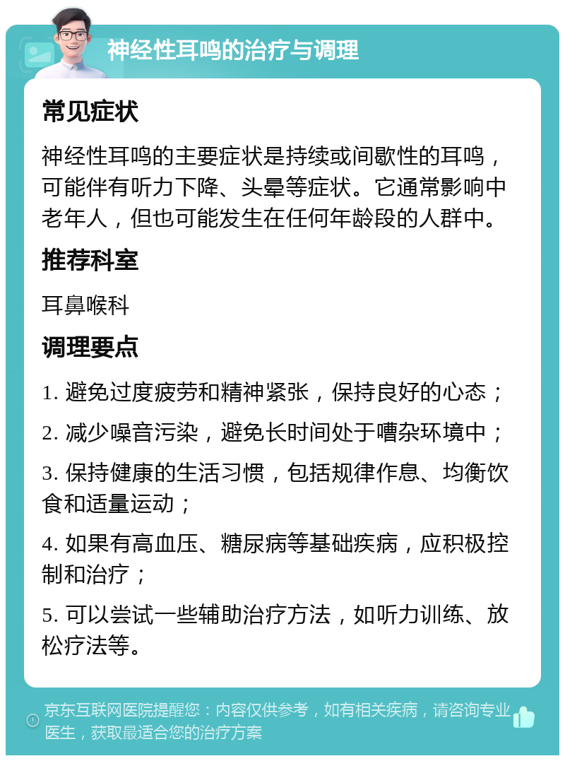 神经性耳鸣的治疗与调理 常见症状 神经性耳鸣的主要症状是持续或间歇性的耳鸣，可能伴有听力下降、头晕等症状。它通常影响中老年人，但也可能发生在任何年龄段的人群中。 推荐科室 耳鼻喉科 调理要点 1. 避免过度疲劳和精神紧张，保持良好的心态； 2. 减少噪音污染，避免长时间处于嘈杂环境中； 3. 保持健康的生活习惯，包括规律作息、均衡饮食和适量运动； 4. 如果有高血压、糖尿病等基础疾病，应积极控制和治疗； 5. 可以尝试一些辅助治疗方法，如听力训练、放松疗法等。