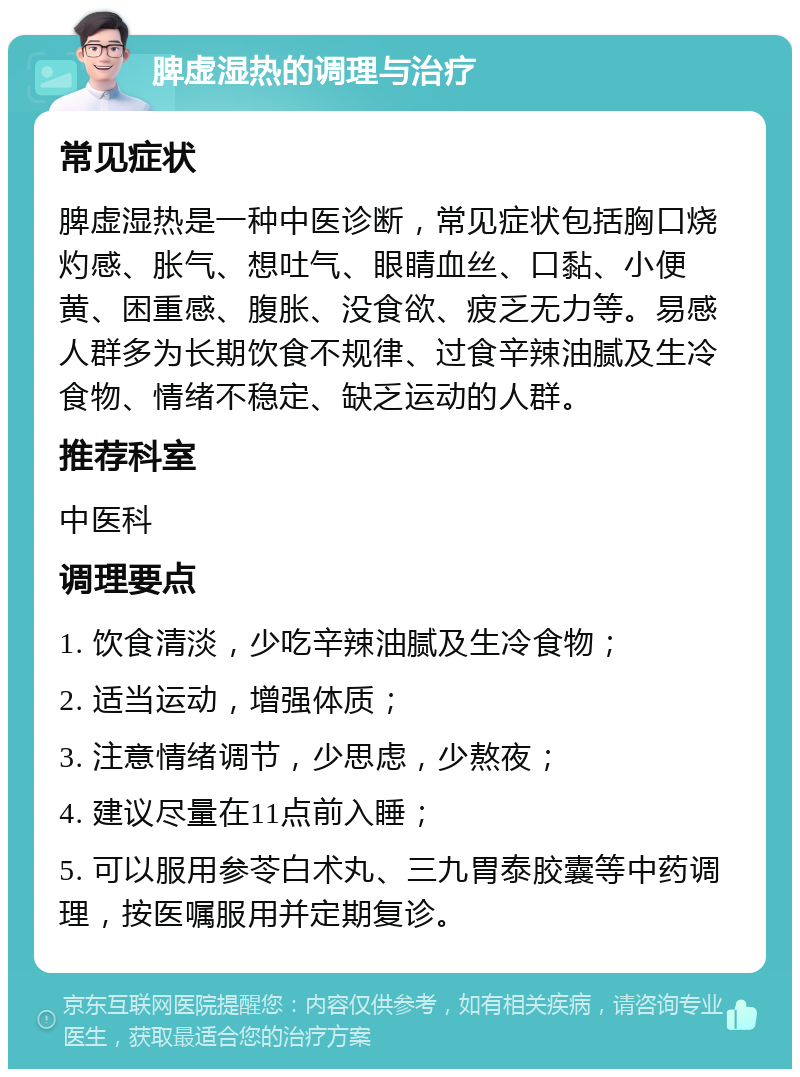 脾虚湿热的调理与治疗 常见症状 脾虚湿热是一种中医诊断，常见症状包括胸口烧灼感、胀气、想吐气、眼睛血丝、口黏、小便黄、困重感、腹胀、没食欲、疲乏无力等。易感人群多为长期饮食不规律、过食辛辣油腻及生冷食物、情绪不稳定、缺乏运动的人群。 推荐科室 中医科 调理要点 1. 饮食清淡，少吃辛辣油腻及生冷食物； 2. 适当运动，增强体质； 3. 注意情绪调节，少思虑，少熬夜； 4. 建议尽量在11点前入睡； 5. 可以服用参苓白术丸、三九胃泰胶囊等中药调理，按医嘱服用并定期复诊。