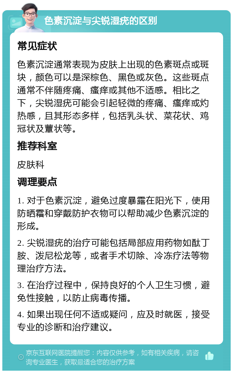 色素沉淀与尖锐湿疣的区别 常见症状 色素沉淀通常表现为皮肤上出现的色素斑点或斑块，颜色可以是深棕色、黑色或灰色。这些斑点通常不伴随疼痛、瘙痒或其他不适感。相比之下，尖锐湿疣可能会引起轻微的疼痛、瘙痒或灼热感，且其形态多样，包括乳头状、菜花状、鸡冠状及蕈状等。 推荐科室 皮肤科 调理要点 1. 对于色素沉淀，避免过度暴露在阳光下，使用防晒霜和穿戴防护衣物可以帮助减少色素沉淀的形成。 2. 尖锐湿疣的治疗可能包括局部应用药物如酞丁胺、泼尼松龙等，或者手术切除、冷冻疗法等物理治疗方法。 3. 在治疗过程中，保持良好的个人卫生习惯，避免性接触，以防止病毒传播。 4. 如果出现任何不适或疑问，应及时就医，接受专业的诊断和治疗建议。