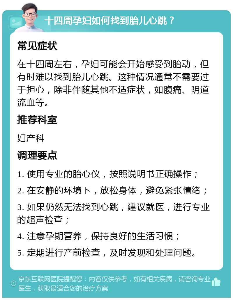 十四周孕妇如何找到胎儿心跳？ 常见症状 在十四周左右，孕妇可能会开始感受到胎动，但有时难以找到胎儿心跳。这种情况通常不需要过于担心，除非伴随其他不适症状，如腹痛、阴道流血等。 推荐科室 妇产科 调理要点 1. 使用专业的胎心仪，按照说明书正确操作； 2. 在安静的环境下，放松身体，避免紧张情绪； 3. 如果仍然无法找到心跳，建议就医，进行专业的超声检查； 4. 注意孕期营养，保持良好的生活习惯； 5. 定期进行产前检查，及时发现和处理问题。