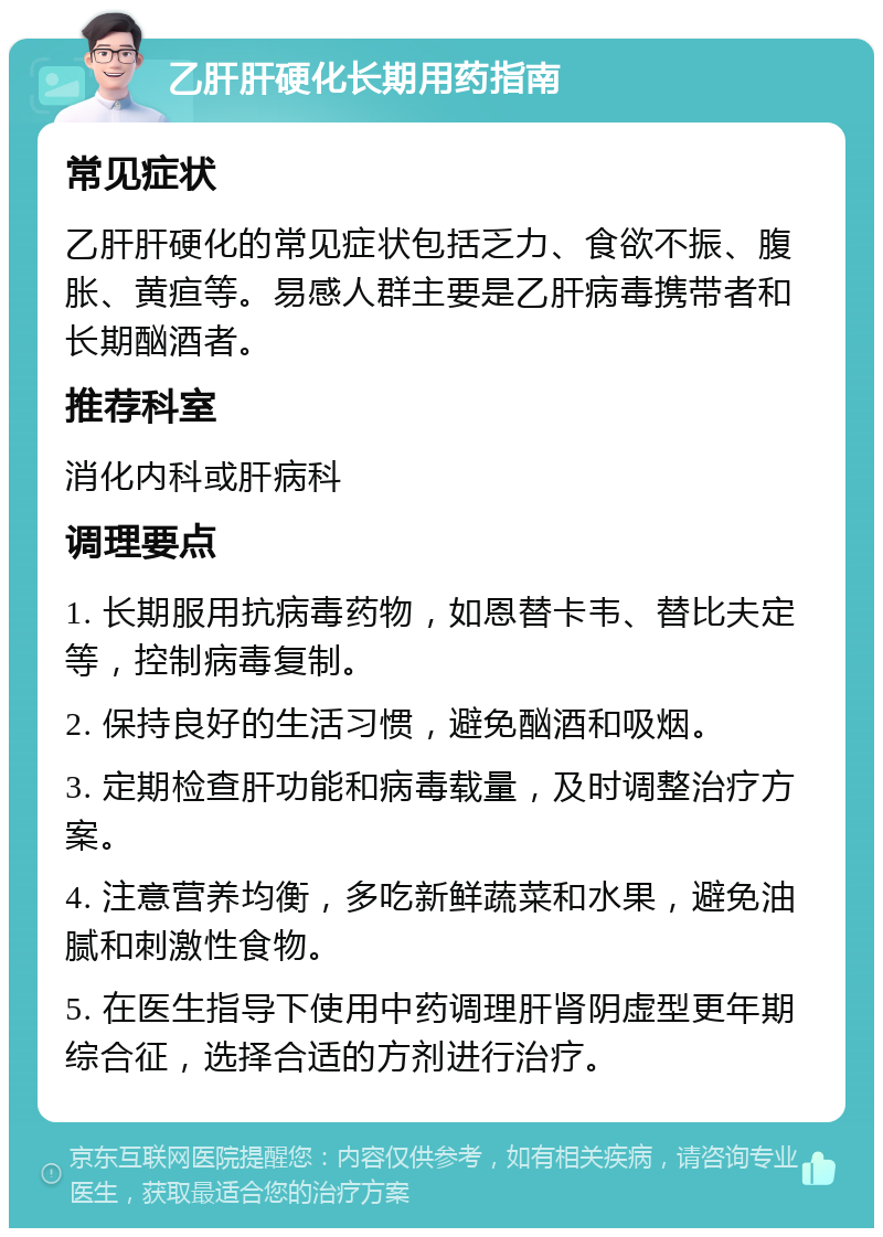 乙肝肝硬化长期用药指南 常见症状 乙肝肝硬化的常见症状包括乏力、食欲不振、腹胀、黄疸等。易感人群主要是乙肝病毒携带者和长期酗酒者。 推荐科室 消化内科或肝病科 调理要点 1. 长期服用抗病毒药物，如恩替卡韦、替比夫定等，控制病毒复制。 2. 保持良好的生活习惯，避免酗酒和吸烟。 3. 定期检查肝功能和病毒载量，及时调整治疗方案。 4. 注意营养均衡，多吃新鲜蔬菜和水果，避免油腻和刺激性食物。 5. 在医生指导下使用中药调理肝肾阴虚型更年期综合征，选择合适的方剂进行治疗。