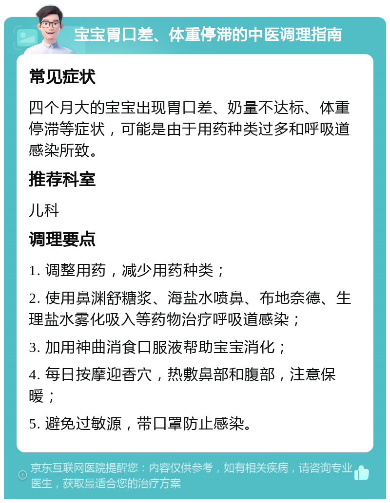 宝宝胃口差、体重停滞的中医调理指南 常见症状 四个月大的宝宝出现胃口差、奶量不达标、体重停滞等症状，可能是由于用药种类过多和呼吸道感染所致。 推荐科室 儿科 调理要点 1. 调整用药，减少用药种类； 2. 使用鼻渊舒糖浆、海盐水喷鼻、布地奈德、生理盐水雾化吸入等药物治疗呼吸道感染； 3. 加用神曲消食口服液帮助宝宝消化； 4. 每日按摩迎香穴，热敷鼻部和腹部，注意保暖； 5. 避免过敏源，带口罩防止感染。