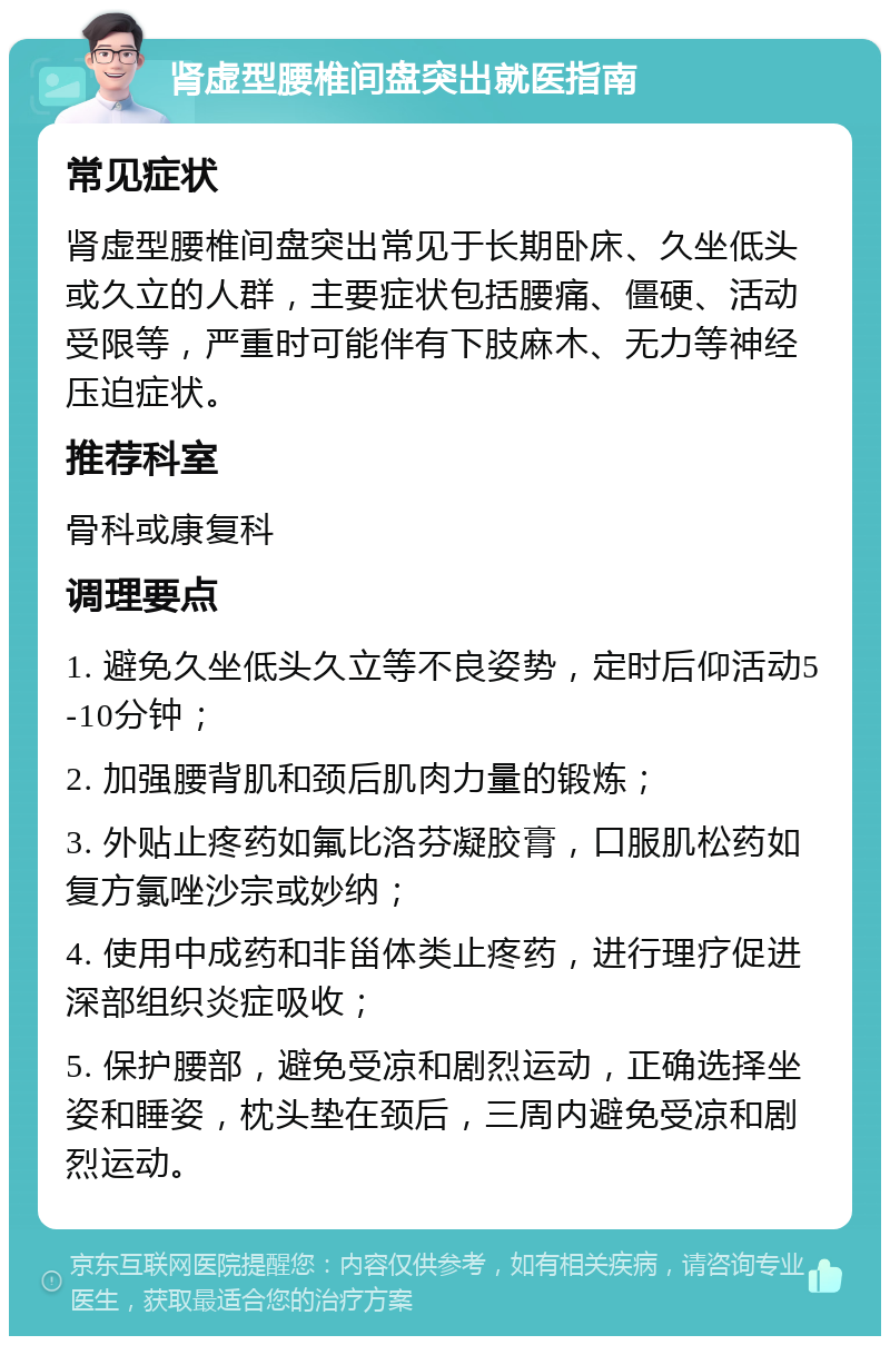 肾虚型腰椎间盘突出就医指南 常见症状 肾虚型腰椎间盘突出常见于长期卧床、久坐低头或久立的人群，主要症状包括腰痛、僵硬、活动受限等，严重时可能伴有下肢麻木、无力等神经压迫症状。 推荐科室 骨科或康复科 调理要点 1. 避免久坐低头久立等不良姿势，定时后仰活动5-10分钟； 2. 加强腰背肌和颈后肌肉力量的锻炼； 3. 外贴止疼药如氟比洛芬凝胶膏，口服肌松药如复方氯唑沙宗或妙纳； 4. 使用中成药和非甾体类止疼药，进行理疗促进深部组织炎症吸收； 5. 保护腰部，避免受凉和剧烈运动，正确选择坐姿和睡姿，枕头垫在颈后，三周内避免受凉和剧烈运动。