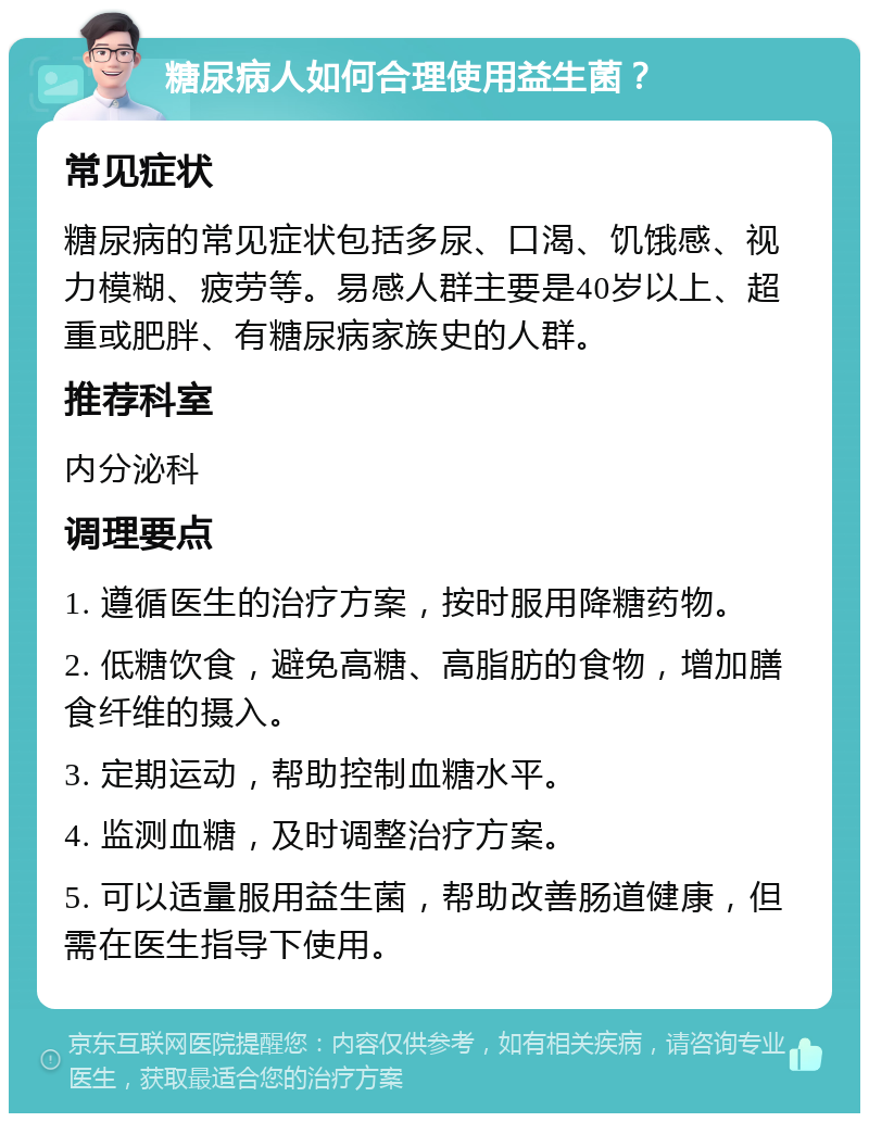 糖尿病人如何合理使用益生菌？ 常见症状 糖尿病的常见症状包括多尿、口渴、饥饿感、视力模糊、疲劳等。易感人群主要是40岁以上、超重或肥胖、有糖尿病家族史的人群。 推荐科室 内分泌科 调理要点 1. 遵循医生的治疗方案，按时服用降糖药物。 2. 低糖饮食，避免高糖、高脂肪的食物，增加膳食纤维的摄入。 3. 定期运动，帮助控制血糖水平。 4. 监测血糖，及时调整治疗方案。 5. 可以适量服用益生菌，帮助改善肠道健康，但需在医生指导下使用。