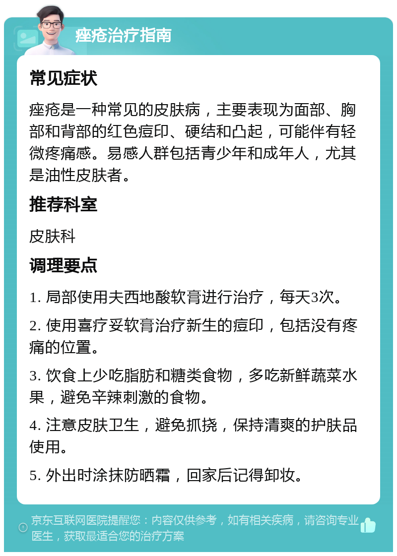 痤疮治疗指南 常见症状 痤疮是一种常见的皮肤病，主要表现为面部、胸部和背部的红色痘印、硬结和凸起，可能伴有轻微疼痛感。易感人群包括青少年和成年人，尤其是油性皮肤者。 推荐科室 皮肤科 调理要点 1. 局部使用夫西地酸软膏进行治疗，每天3次。 2. 使用喜疗妥软膏治疗新生的痘印，包括没有疼痛的位置。 3. 饮食上少吃脂肪和糖类食物，多吃新鲜蔬菜水果，避免辛辣刺激的食物。 4. 注意皮肤卫生，避免抓挠，保持清爽的护肤品使用。 5. 外出时涂抹防晒霜，回家后记得卸妆。