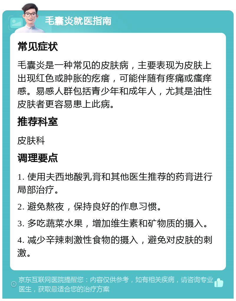 毛囊炎就医指南 常见症状 毛囊炎是一种常见的皮肤病，主要表现为皮肤上出现红色或肿胀的疙瘩，可能伴随有疼痛或瘙痒感。易感人群包括青少年和成年人，尤其是油性皮肤者更容易患上此病。 推荐科室 皮肤科 调理要点 1. 使用夫西地酸乳膏和其他医生推荐的药膏进行局部治疗。 2. 避免熬夜，保持良好的作息习惯。 3. 多吃蔬菜水果，增加维生素和矿物质的摄入。 4. 减少辛辣刺激性食物的摄入，避免对皮肤的刺激。