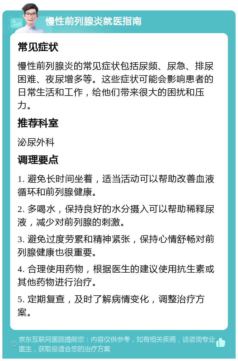 慢性前列腺炎就医指南 常见症状 慢性前列腺炎的常见症状包括尿频、尿急、排尿困难、夜尿增多等。这些症状可能会影响患者的日常生活和工作，给他们带来很大的困扰和压力。 推荐科室 泌尿外科 调理要点 1. 避免长时间坐着，适当活动可以帮助改善血液循环和前列腺健康。 2. 多喝水，保持良好的水分摄入可以帮助稀释尿液，减少对前列腺的刺激。 3. 避免过度劳累和精神紧张，保持心情舒畅对前列腺健康也很重要。 4. 合理使用药物，根据医生的建议使用抗生素或其他药物进行治疗。 5. 定期复查，及时了解病情变化，调整治疗方案。