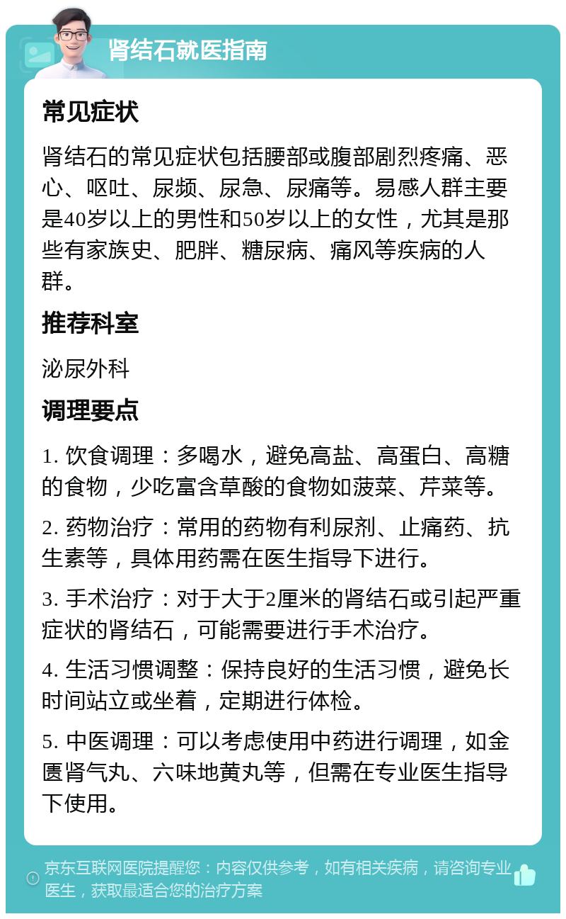 肾结石就医指南 常见症状 肾结石的常见症状包括腰部或腹部剧烈疼痛、恶心、呕吐、尿频、尿急、尿痛等。易感人群主要是40岁以上的男性和50岁以上的女性，尤其是那些有家族史、肥胖、糖尿病、痛风等疾病的人群。 推荐科室 泌尿外科 调理要点 1. 饮食调理：多喝水，避免高盐、高蛋白、高糖的食物，少吃富含草酸的食物如菠菜、芹菜等。 2. 药物治疗：常用的药物有利尿剂、止痛药、抗生素等，具体用药需在医生指导下进行。 3. 手术治疗：对于大于2厘米的肾结石或引起严重症状的肾结石，可能需要进行手术治疗。 4. 生活习惯调整：保持良好的生活习惯，避免长时间站立或坐着，定期进行体检。 5. 中医调理：可以考虑使用中药进行调理，如金匮肾气丸、六味地黄丸等，但需在专业医生指导下使用。