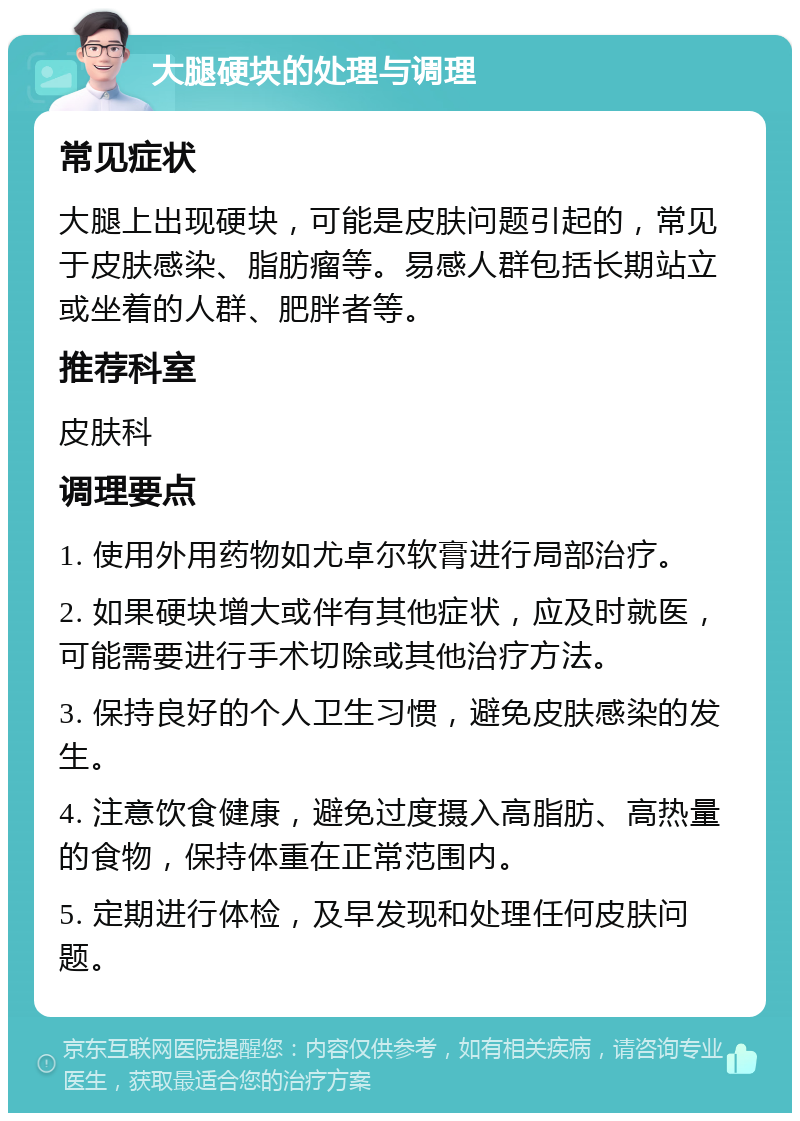 大腿硬块的处理与调理 常见症状 大腿上出现硬块，可能是皮肤问题引起的，常见于皮肤感染、脂肪瘤等。易感人群包括长期站立或坐着的人群、肥胖者等。 推荐科室 皮肤科 调理要点 1. 使用外用药物如尤卓尔软膏进行局部治疗。 2. 如果硬块增大或伴有其他症状，应及时就医，可能需要进行手术切除或其他治疗方法。 3. 保持良好的个人卫生习惯，避免皮肤感染的发生。 4. 注意饮食健康，避免过度摄入高脂肪、高热量的食物，保持体重在正常范围内。 5. 定期进行体检，及早发现和处理任何皮肤问题。