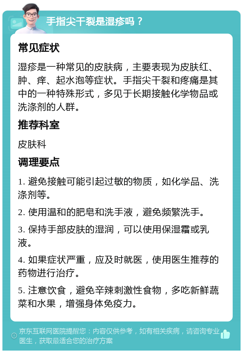 手指尖干裂是湿疹吗？ 常见症状 湿疹是一种常见的皮肤病，主要表现为皮肤红、肿、痒、起水泡等症状。手指尖干裂和疼痛是其中的一种特殊形式，多见于长期接触化学物品或洗涤剂的人群。 推荐科室 皮肤科 调理要点 1. 避免接触可能引起过敏的物质，如化学品、洗涤剂等。 2. 使用温和的肥皂和洗手液，避免频繁洗手。 3. 保持手部皮肤的湿润，可以使用保湿霜或乳液。 4. 如果症状严重，应及时就医，使用医生推荐的药物进行治疗。 5. 注意饮食，避免辛辣刺激性食物，多吃新鲜蔬菜和水果，增强身体免疫力。