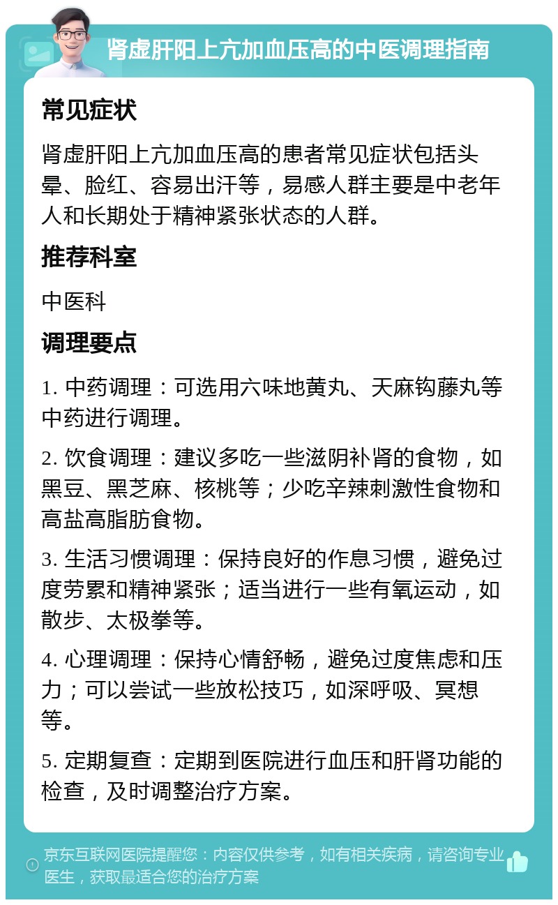 肾虚肝阳上亢加血压高的中医调理指南 常见症状 肾虚肝阳上亢加血压高的患者常见症状包括头晕、脸红、容易出汗等，易感人群主要是中老年人和长期处于精神紧张状态的人群。 推荐科室 中医科 调理要点 1. 中药调理：可选用六味地黄丸、天麻钩藤丸等中药进行调理。 2. 饮食调理：建议多吃一些滋阴补肾的食物，如黑豆、黑芝麻、核桃等；少吃辛辣刺激性食物和高盐高脂肪食物。 3. 生活习惯调理：保持良好的作息习惯，避免过度劳累和精神紧张；适当进行一些有氧运动，如散步、太极拳等。 4. 心理调理：保持心情舒畅，避免过度焦虑和压力；可以尝试一些放松技巧，如深呼吸、冥想等。 5. 定期复查：定期到医院进行血压和肝肾功能的检查，及时调整治疗方案。