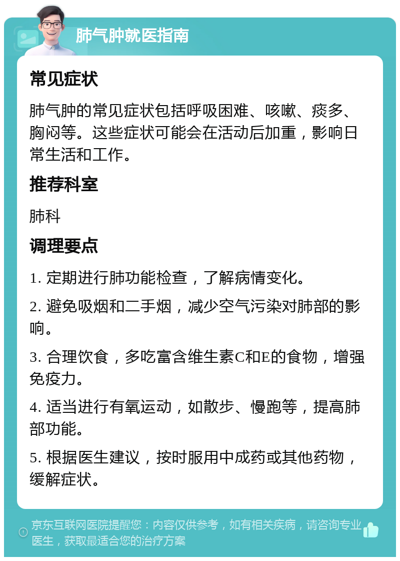 肺气肿就医指南 常见症状 肺气肿的常见症状包括呼吸困难、咳嗽、痰多、胸闷等。这些症状可能会在活动后加重，影响日常生活和工作。 推荐科室 肺科 调理要点 1. 定期进行肺功能检查，了解病情变化。 2. 避免吸烟和二手烟，减少空气污染对肺部的影响。 3. 合理饮食，多吃富含维生素C和E的食物，增强免疫力。 4. 适当进行有氧运动，如散步、慢跑等，提高肺部功能。 5. 根据医生建议，按时服用中成药或其他药物，缓解症状。