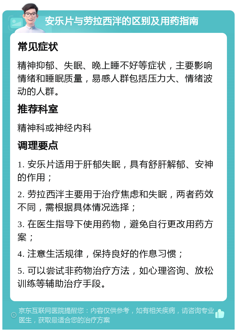 安乐片与劳拉西泮的区别及用药指南 常见症状 精神抑郁、失眠、晚上睡不好等症状，主要影响情绪和睡眠质量，易感人群包括压力大、情绪波动的人群。 推荐科室 精神科或神经内科 调理要点 1. 安乐片适用于肝郁失眠，具有舒肝解郁、安神的作用； 2. 劳拉西泮主要用于治疗焦虑和失眠，两者药效不同，需根据具体情况选择； 3. 在医生指导下使用药物，避免自行更改用药方案； 4. 注意生活规律，保持良好的作息习惯； 5. 可以尝试非药物治疗方法，如心理咨询、放松训练等辅助治疗手段。