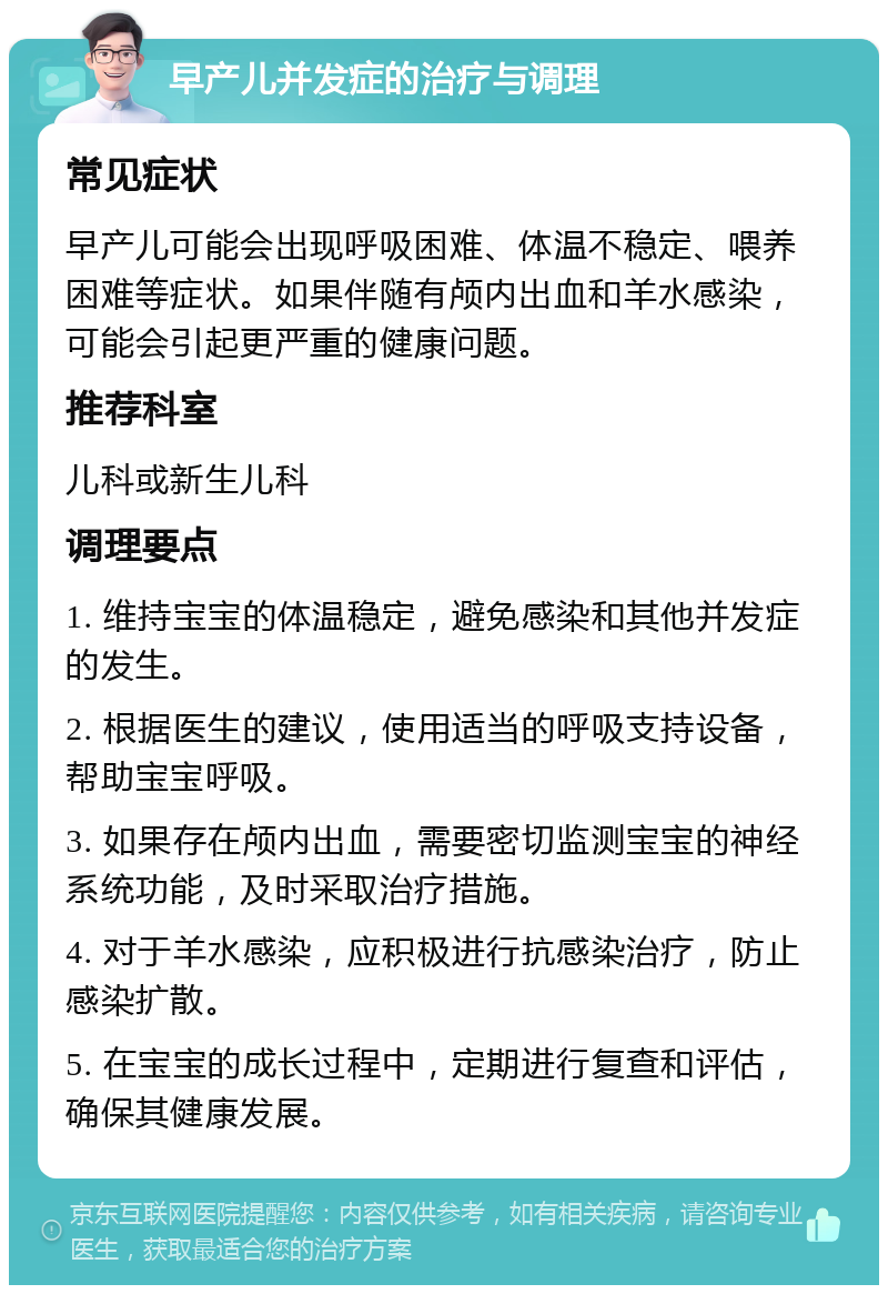 早产儿并发症的治疗与调理 常见症状 早产儿可能会出现呼吸困难、体温不稳定、喂养困难等症状。如果伴随有颅内出血和羊水感染，可能会引起更严重的健康问题。 推荐科室 儿科或新生儿科 调理要点 1. 维持宝宝的体温稳定，避免感染和其他并发症的发生。 2. 根据医生的建议，使用适当的呼吸支持设备，帮助宝宝呼吸。 3. 如果存在颅内出血，需要密切监测宝宝的神经系统功能，及时采取治疗措施。 4. 对于羊水感染，应积极进行抗感染治疗，防止感染扩散。 5. 在宝宝的成长过程中，定期进行复查和评估，确保其健康发展。