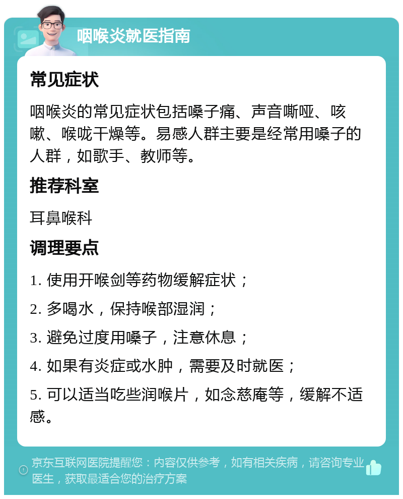 咽喉炎就医指南 常见症状 咽喉炎的常见症状包括嗓子痛、声音嘶哑、咳嗽、喉咙干燥等。易感人群主要是经常用嗓子的人群，如歌手、教师等。 推荐科室 耳鼻喉科 调理要点 1. 使用开喉剑等药物缓解症状； 2. 多喝水，保持喉部湿润； 3. 避免过度用嗓子，注意休息； 4. 如果有炎症或水肿，需要及时就医； 5. 可以适当吃些润喉片，如念慈庵等，缓解不适感。