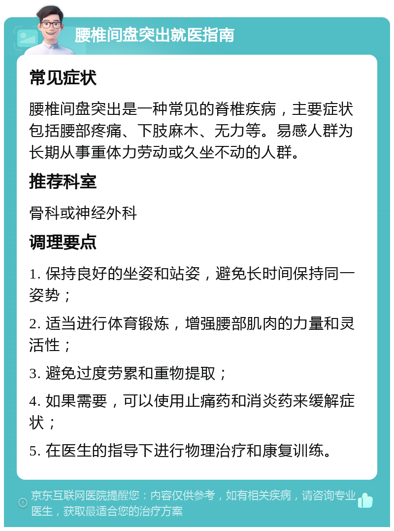 腰椎间盘突出就医指南 常见症状 腰椎间盘突出是一种常见的脊椎疾病，主要症状包括腰部疼痛、下肢麻木、无力等。易感人群为长期从事重体力劳动或久坐不动的人群。 推荐科室 骨科或神经外科 调理要点 1. 保持良好的坐姿和站姿，避免长时间保持同一姿势； 2. 适当进行体育锻炼，增强腰部肌肉的力量和灵活性； 3. 避免过度劳累和重物提取； 4. 如果需要，可以使用止痛药和消炎药来缓解症状； 5. 在医生的指导下进行物理治疗和康复训练。