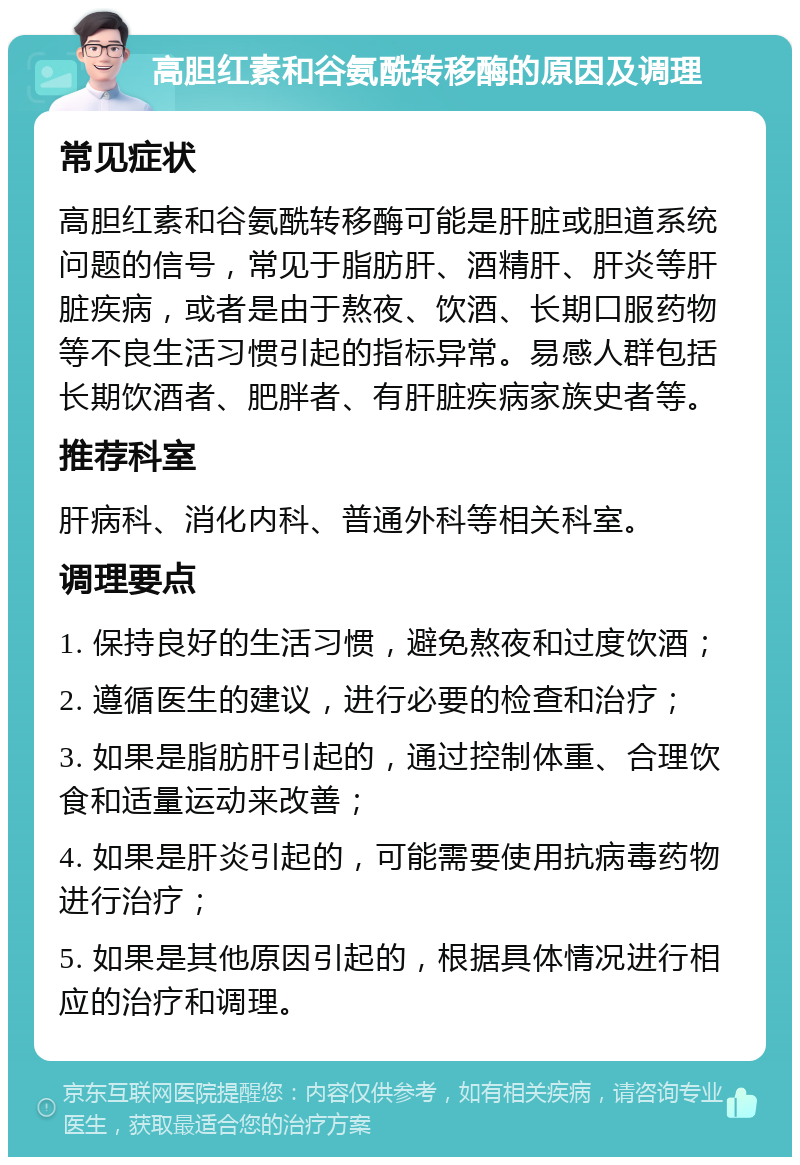 高胆红素和谷氨酰转移酶的原因及调理 常见症状 高胆红素和谷氨酰转移酶可能是肝脏或胆道系统问题的信号，常见于脂肪肝、酒精肝、肝炎等肝脏疾病，或者是由于熬夜、饮酒、长期口服药物等不良生活习惯引起的指标异常。易感人群包括长期饮酒者、肥胖者、有肝脏疾病家族史者等。 推荐科室 肝病科、消化内科、普通外科等相关科室。 调理要点 1. 保持良好的生活习惯，避免熬夜和过度饮酒； 2. 遵循医生的建议，进行必要的检查和治疗； 3. 如果是脂肪肝引起的，通过控制体重、合理饮食和适量运动来改善； 4. 如果是肝炎引起的，可能需要使用抗病毒药物进行治疗； 5. 如果是其他原因引起的，根据具体情况进行相应的治疗和调理。