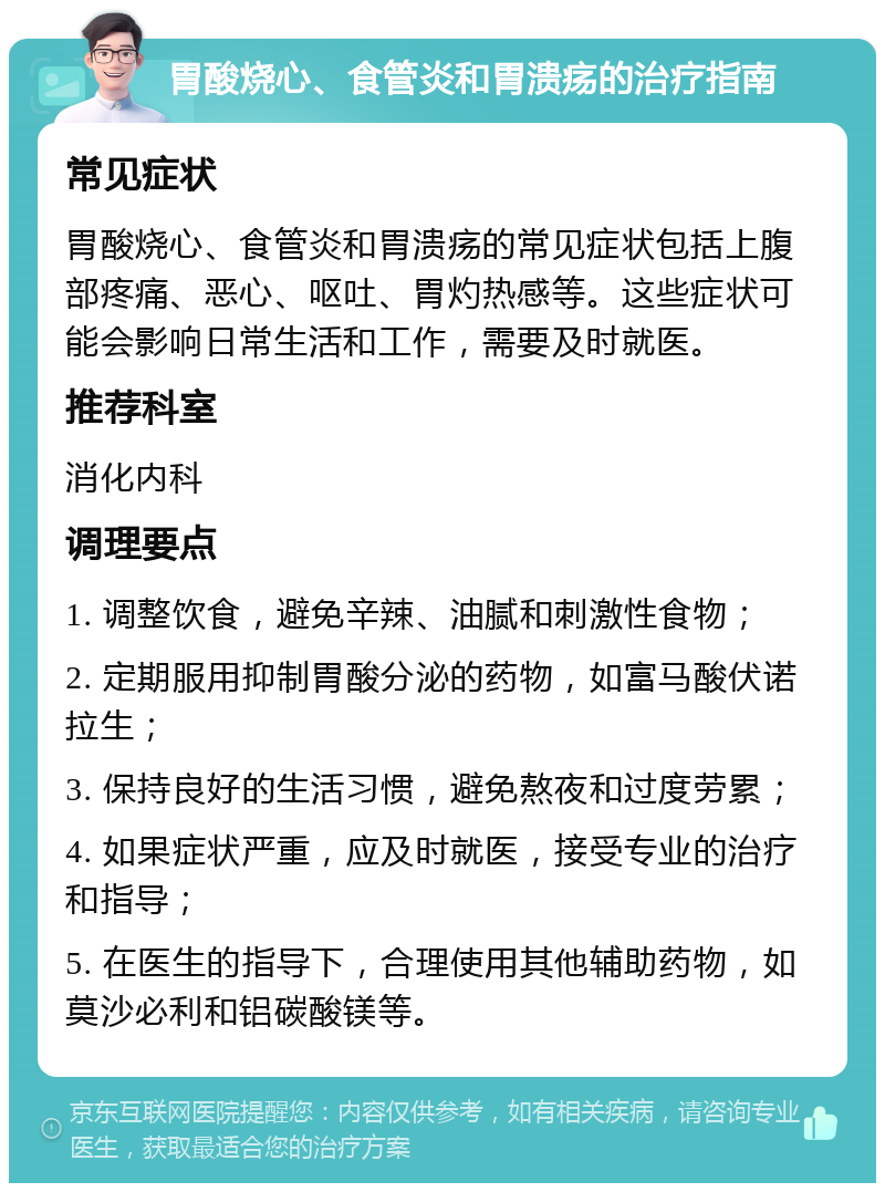 胃酸烧心、食管炎和胃溃疡的治疗指南 常见症状 胃酸烧心、食管炎和胃溃疡的常见症状包括上腹部疼痛、恶心、呕吐、胃灼热感等。这些症状可能会影响日常生活和工作，需要及时就医。 推荐科室 消化内科 调理要点 1. 调整饮食，避免辛辣、油腻和刺激性食物； 2. 定期服用抑制胃酸分泌的药物，如富马酸伏诺拉生； 3. 保持良好的生活习惯，避免熬夜和过度劳累； 4. 如果症状严重，应及时就医，接受专业的治疗和指导； 5. 在医生的指导下，合理使用其他辅助药物，如莫沙必利和铝碳酸镁等。