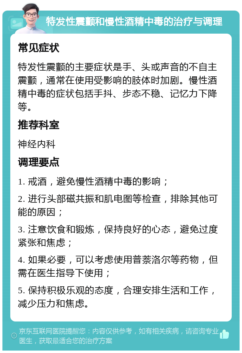 特发性震颤和慢性酒精中毒的治疗与调理 常见症状 特发性震颤的主要症状是手、头或声音的不自主震颤，通常在使用受影响的肢体时加剧。慢性酒精中毒的症状包括手抖、步态不稳、记忆力下降等。 推荐科室 神经内科 调理要点 1. 戒酒，避免慢性酒精中毒的影响； 2. 进行头部磁共振和肌电图等检查，排除其他可能的原因； 3. 注意饮食和锻炼，保持良好的心态，避免过度紧张和焦虑； 4. 如果必要，可以考虑使用普萘洛尔等药物，但需在医生指导下使用； 5. 保持积极乐观的态度，合理安排生活和工作，减少压力和焦虑。