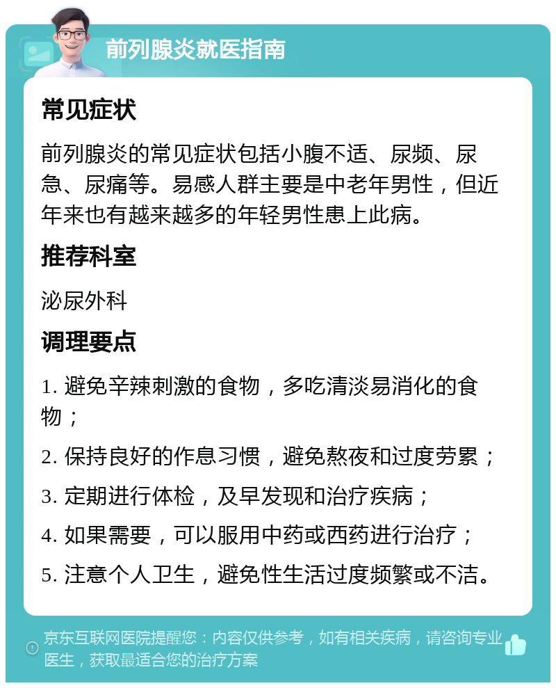 前列腺炎就医指南 常见症状 前列腺炎的常见症状包括小腹不适、尿频、尿急、尿痛等。易感人群主要是中老年男性，但近年来也有越来越多的年轻男性患上此病。 推荐科室 泌尿外科 调理要点 1. 避免辛辣刺激的食物，多吃清淡易消化的食物； 2. 保持良好的作息习惯，避免熬夜和过度劳累； 3. 定期进行体检，及早发现和治疗疾病； 4. 如果需要，可以服用中药或西药进行治疗； 5. 注意个人卫生，避免性生活过度频繁或不洁。