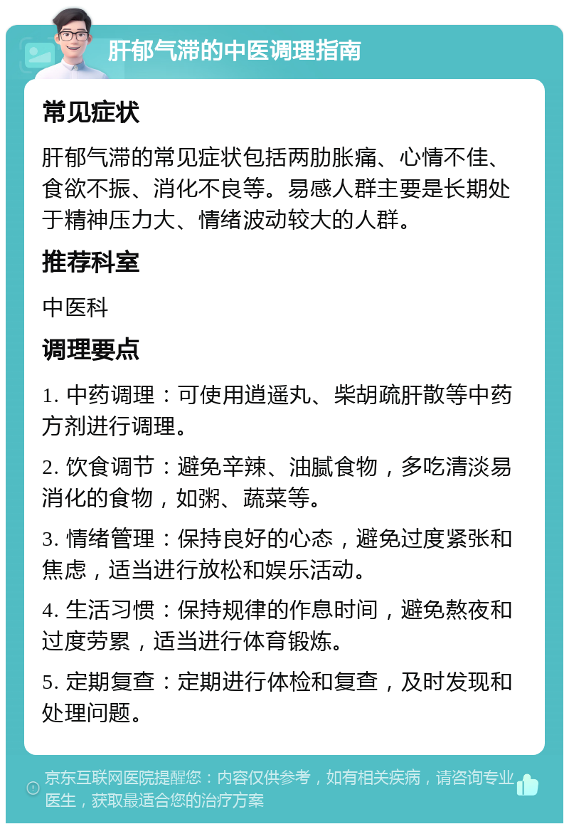 肝郁气滞的中医调理指南 常见症状 肝郁气滞的常见症状包括两肋胀痛、心情不佳、食欲不振、消化不良等。易感人群主要是长期处于精神压力大、情绪波动较大的人群。 推荐科室 中医科 调理要点 1. 中药调理：可使用逍遥丸、柴胡疏肝散等中药方剂进行调理。 2. 饮食调节：避免辛辣、油腻食物，多吃清淡易消化的食物，如粥、蔬菜等。 3. 情绪管理：保持良好的心态，避免过度紧张和焦虑，适当进行放松和娱乐活动。 4. 生活习惯：保持规律的作息时间，避免熬夜和过度劳累，适当进行体育锻炼。 5. 定期复查：定期进行体检和复查，及时发现和处理问题。