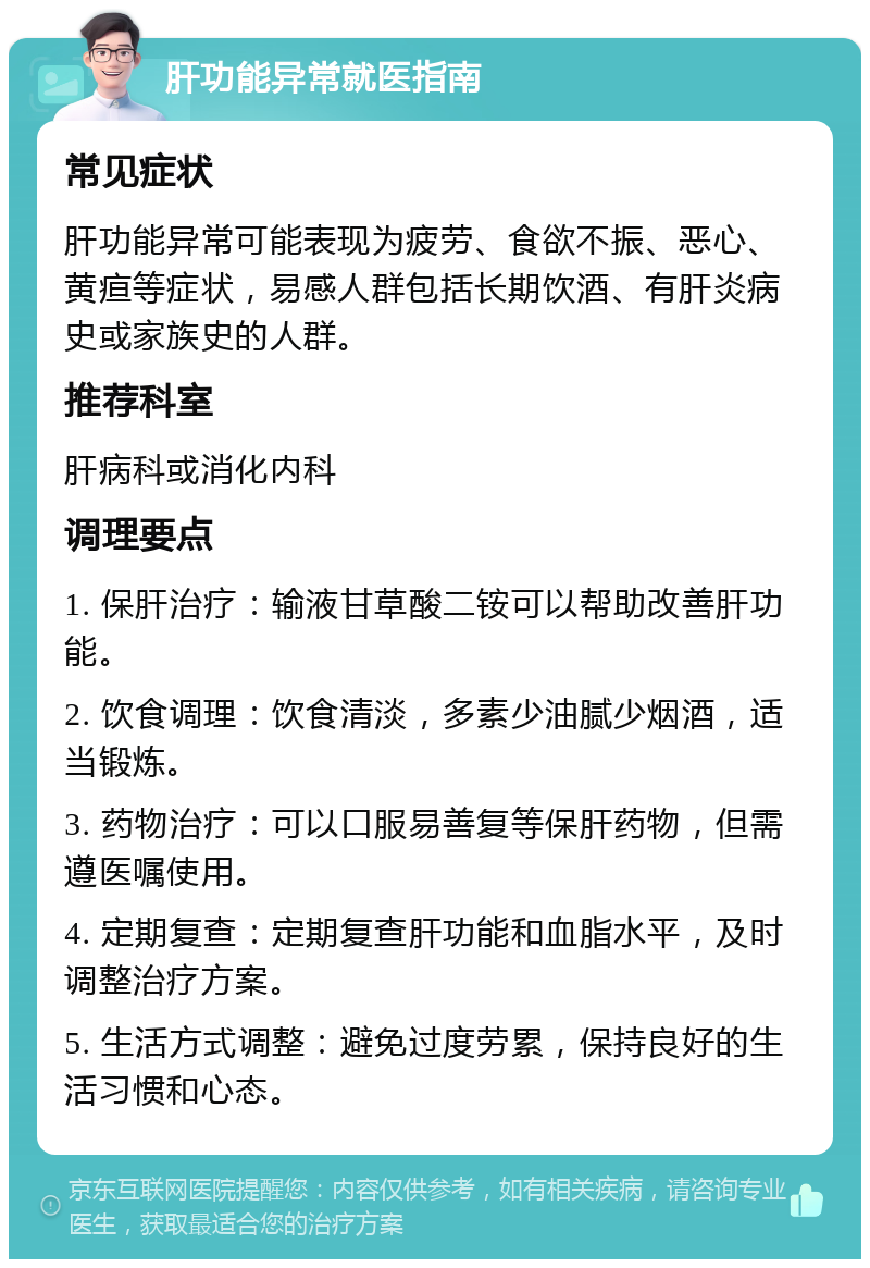 肝功能异常就医指南 常见症状 肝功能异常可能表现为疲劳、食欲不振、恶心、黄疸等症状，易感人群包括长期饮酒、有肝炎病史或家族史的人群。 推荐科室 肝病科或消化内科 调理要点 1. 保肝治疗：输液甘草酸二铵可以帮助改善肝功能。 2. 饮食调理：饮食清淡，多素少油腻少烟酒，适当锻炼。 3. 药物治疗：可以口服易善复等保肝药物，但需遵医嘱使用。 4. 定期复查：定期复查肝功能和血脂水平，及时调整治疗方案。 5. 生活方式调整：避免过度劳累，保持良好的生活习惯和心态。