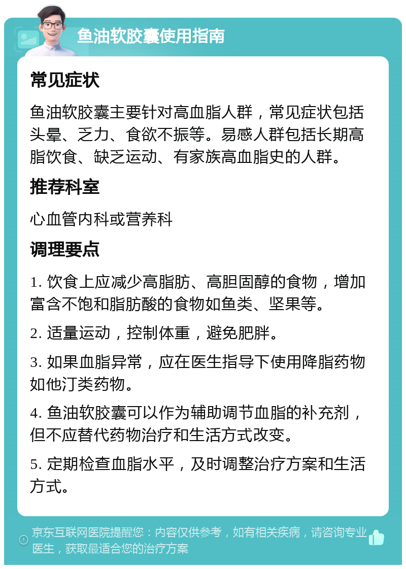 鱼油软胶囊使用指南 常见症状 鱼油软胶囊主要针对高血脂人群，常见症状包括头晕、乏力、食欲不振等。易感人群包括长期高脂饮食、缺乏运动、有家族高血脂史的人群。 推荐科室 心血管内科或营养科 调理要点 1. 饮食上应减少高脂肪、高胆固醇的食物，增加富含不饱和脂肪酸的食物如鱼类、坚果等。 2. 适量运动，控制体重，避免肥胖。 3. 如果血脂异常，应在医生指导下使用降脂药物如他汀类药物。 4. 鱼油软胶囊可以作为辅助调节血脂的补充剂，但不应替代药物治疗和生活方式改变。 5. 定期检查血脂水平，及时调整治疗方案和生活方式。