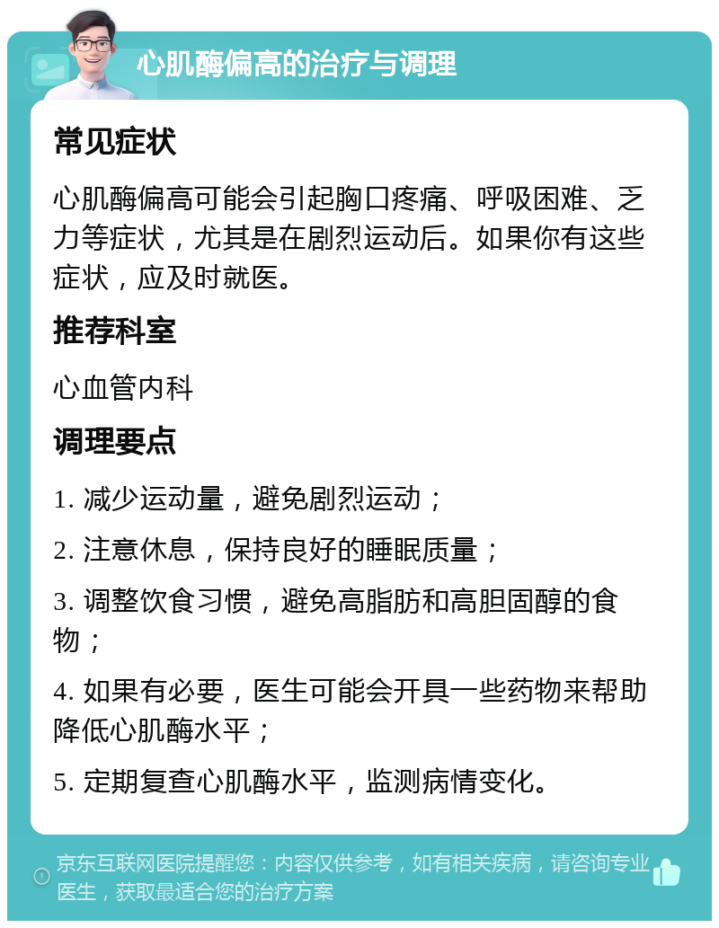 心肌酶偏高的治疗与调理 常见症状 心肌酶偏高可能会引起胸口疼痛、呼吸困难、乏力等症状，尤其是在剧烈运动后。如果你有这些症状，应及时就医。 推荐科室 心血管内科 调理要点 1. 减少运动量，避免剧烈运动； 2. 注意休息，保持良好的睡眠质量； 3. 调整饮食习惯，避免高脂肪和高胆固醇的食物； 4. 如果有必要，医生可能会开具一些药物来帮助降低心肌酶水平； 5. 定期复查心肌酶水平，监测病情变化。