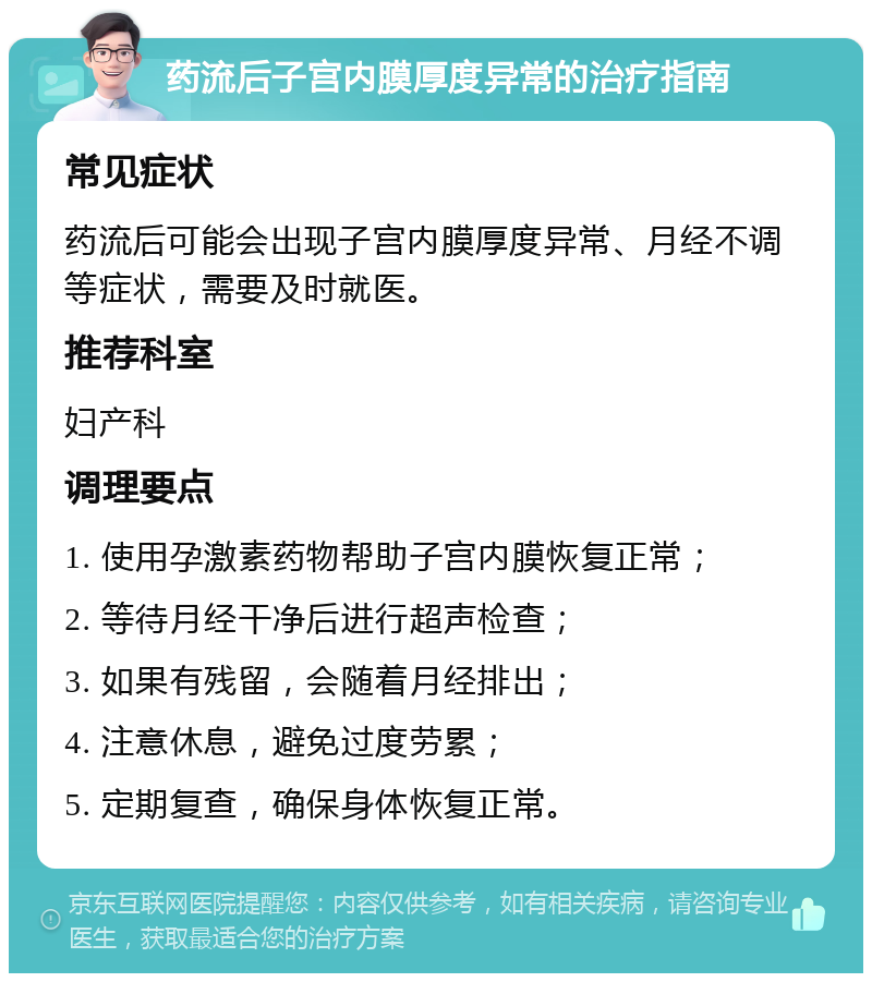 药流后子宫内膜厚度异常的治疗指南 常见症状 药流后可能会出现子宫内膜厚度异常、月经不调等症状，需要及时就医。 推荐科室 妇产科 调理要点 1. 使用孕激素药物帮助子宫内膜恢复正常； 2. 等待月经干净后进行超声检查； 3. 如果有残留，会随着月经排出； 4. 注意休息，避免过度劳累； 5. 定期复查，确保身体恢复正常。