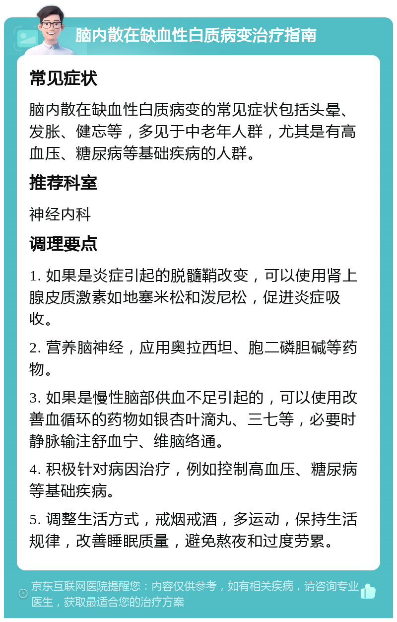 脑内散在缺血性白质病变治疗指南 常见症状 脑内散在缺血性白质病变的常见症状包括头晕、发胀、健忘等，多见于中老年人群，尤其是有高血压、糖尿病等基础疾病的人群。 推荐科室 神经内科 调理要点 1. 如果是炎症引起的脱髓鞘改变，可以使用肾上腺皮质激素如地塞米松和泼尼松，促进炎症吸收。 2. 营养脑神经，应用奥拉西坦、胞二磷胆碱等药物。 3. 如果是慢性脑部供血不足引起的，可以使用改善血循环的药物如银杏叶滴丸、三七等，必要时静脉输注舒血宁、维脑络通。 4. 积极针对病因治疗，例如控制高血压、糖尿病等基础疾病。 5. 调整生活方式，戒烟戒酒，多运动，保持生活规律，改善睡眠质量，避免熬夜和过度劳累。