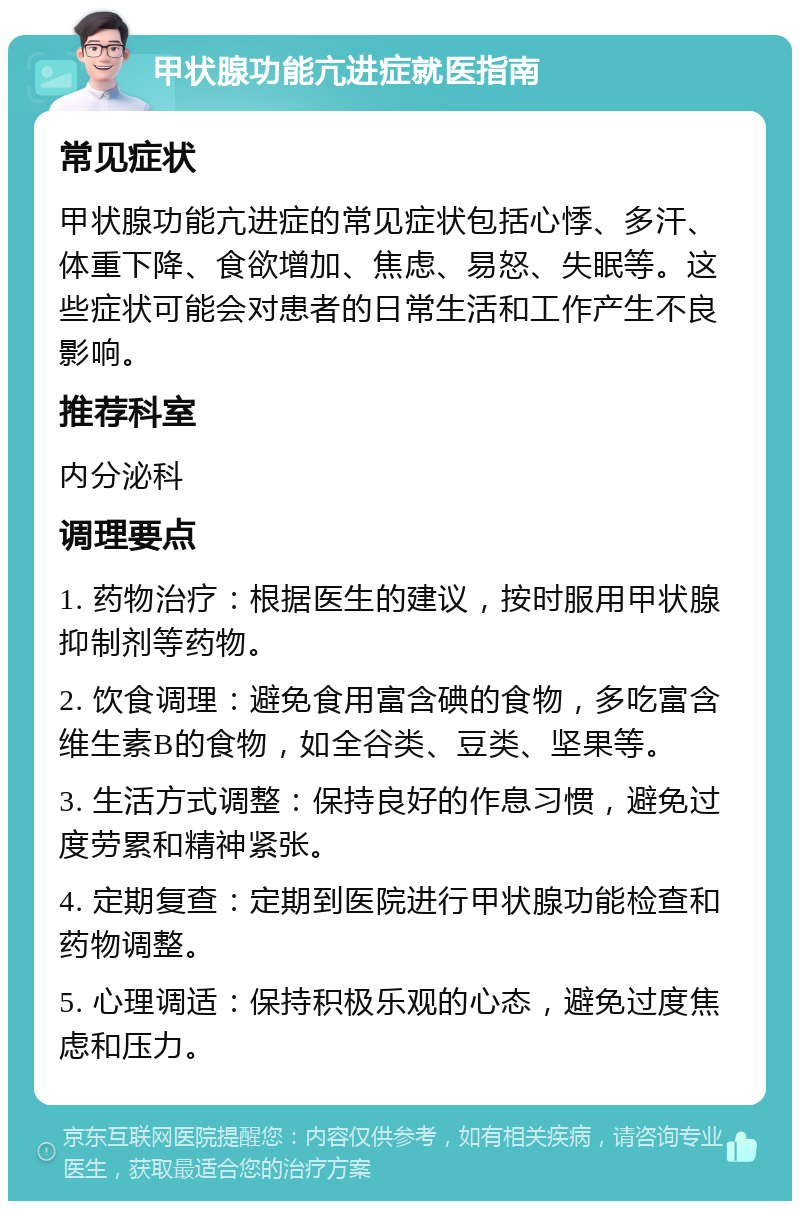 甲状腺功能亢进症就医指南 常见症状 甲状腺功能亢进症的常见症状包括心悸、多汗、体重下降、食欲增加、焦虑、易怒、失眠等。这些症状可能会对患者的日常生活和工作产生不良影响。 推荐科室 内分泌科 调理要点 1. 药物治疗：根据医生的建议，按时服用甲状腺抑制剂等药物。 2. 饮食调理：避免食用富含碘的食物，多吃富含维生素B的食物，如全谷类、豆类、坚果等。 3. 生活方式调整：保持良好的作息习惯，避免过度劳累和精神紧张。 4. 定期复查：定期到医院进行甲状腺功能检查和药物调整。 5. 心理调适：保持积极乐观的心态，避免过度焦虑和压力。