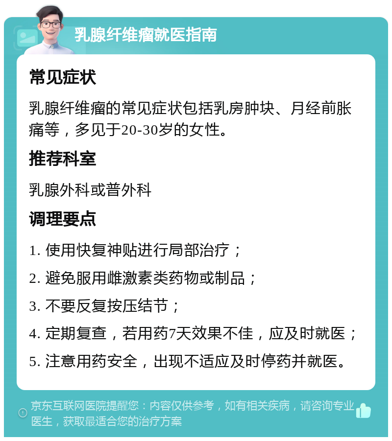 乳腺纤维瘤就医指南 常见症状 乳腺纤维瘤的常见症状包括乳房肿块、月经前胀痛等，多见于20-30岁的女性。 推荐科室 乳腺外科或普外科 调理要点 1. 使用快复神贴进行局部治疗； 2. 避免服用雌激素类药物或制品； 3. 不要反复按压结节； 4. 定期复查，若用药7天效果不佳，应及时就医； 5. 注意用药安全，出现不适应及时停药并就医。