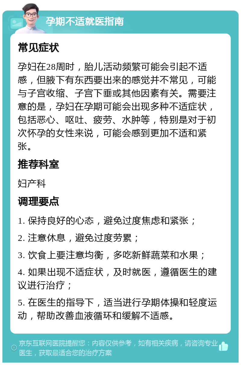 孕期不适就医指南 常见症状 孕妇在28周时，胎儿活动频繁可能会引起不适感，但腋下有东西要出来的感觉并不常见，可能与子宫收缩、子宫下垂或其他因素有关。需要注意的是，孕妇在孕期可能会出现多种不适症状，包括恶心、呕吐、疲劳、水肿等，特别是对于初次怀孕的女性来说，可能会感到更加不适和紧张。 推荐科室 妇产科 调理要点 1. 保持良好的心态，避免过度焦虑和紧张； 2. 注意休息，避免过度劳累； 3. 饮食上要注意均衡，多吃新鲜蔬菜和水果； 4. 如果出现不适症状，及时就医，遵循医生的建议进行治疗； 5. 在医生的指导下，适当进行孕期体操和轻度运动，帮助改善血液循环和缓解不适感。