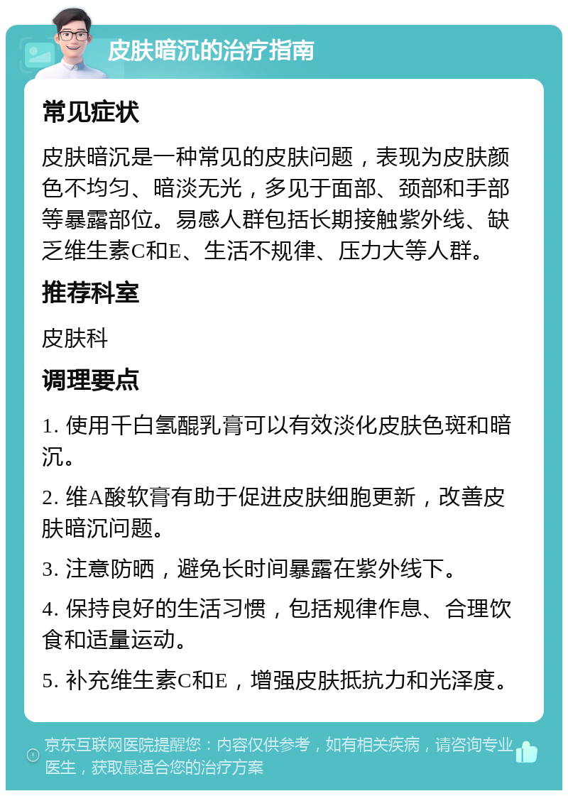 皮肤暗沉的治疗指南 常见症状 皮肤暗沉是一种常见的皮肤问题，表现为皮肤颜色不均匀、暗淡无光，多见于面部、颈部和手部等暴露部位。易感人群包括长期接触紫外线、缺乏维生素C和E、生活不规律、压力大等人群。 推荐科室 皮肤科 调理要点 1. 使用千白氢醌乳膏可以有效淡化皮肤色斑和暗沉。 2. 维A酸软膏有助于促进皮肤细胞更新，改善皮肤暗沉问题。 3. 注意防晒，避免长时间暴露在紫外线下。 4. 保持良好的生活习惯，包括规律作息、合理饮食和适量运动。 5. 补充维生素C和E，增强皮肤抵抗力和光泽度。