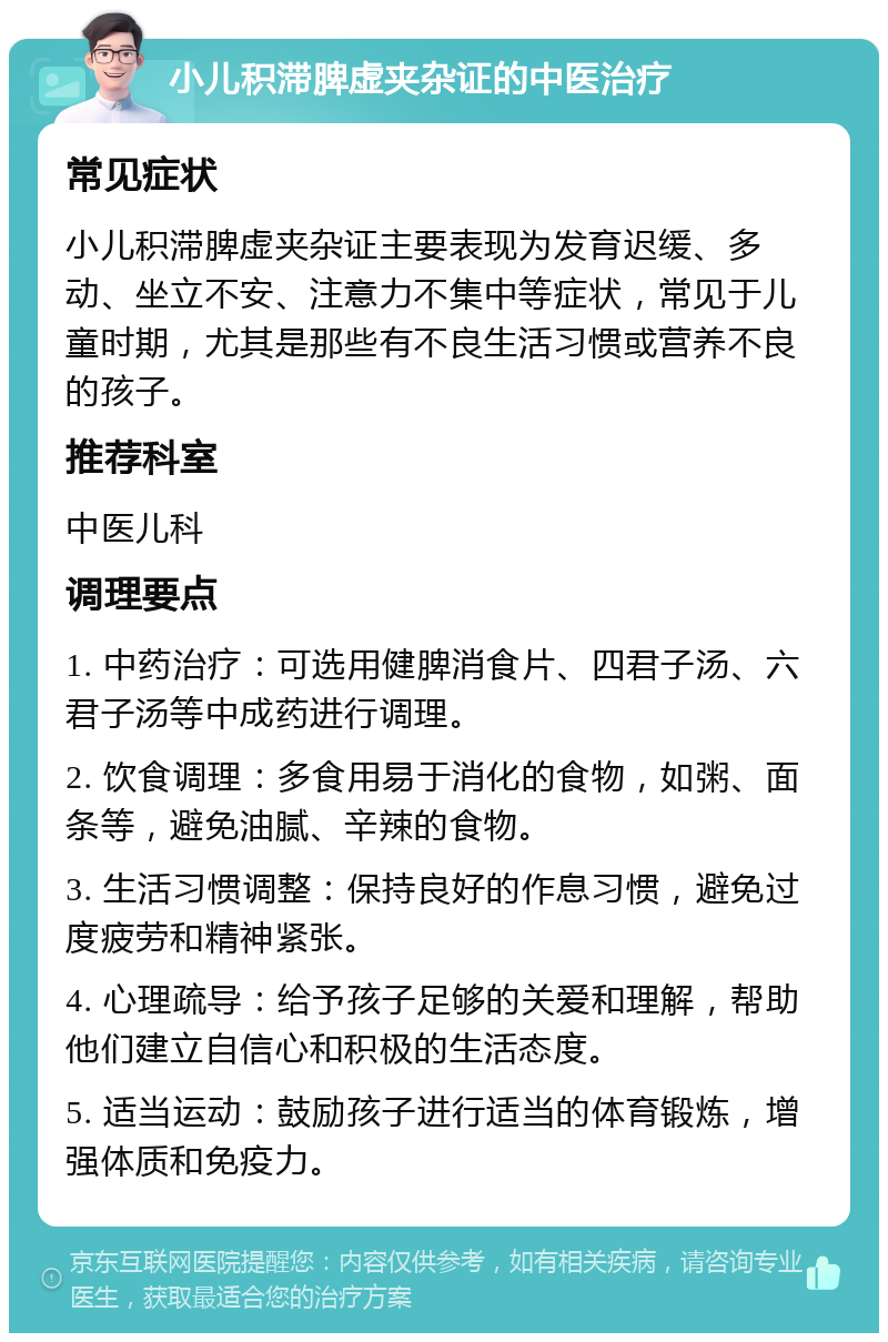 小儿积滞脾虚夹杂证的中医治疗 常见症状 小儿积滞脾虚夹杂证主要表现为发育迟缓、多动、坐立不安、注意力不集中等症状，常见于儿童时期，尤其是那些有不良生活习惯或营养不良的孩子。 推荐科室 中医儿科 调理要点 1. 中药治疗：可选用健脾消食片、四君子汤、六君子汤等中成药进行调理。 2. 饮食调理：多食用易于消化的食物，如粥、面条等，避免油腻、辛辣的食物。 3. 生活习惯调整：保持良好的作息习惯，避免过度疲劳和精神紧张。 4. 心理疏导：给予孩子足够的关爱和理解，帮助他们建立自信心和积极的生活态度。 5. 适当运动：鼓励孩子进行适当的体育锻炼，增强体质和免疫力。