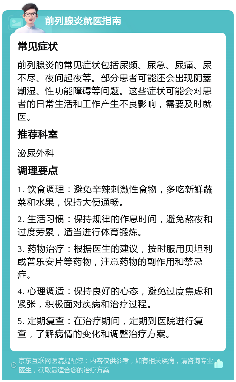 前列腺炎就医指南 常见症状 前列腺炎的常见症状包括尿频、尿急、尿痛、尿不尽、夜间起夜等。部分患者可能还会出现阴囊潮湿、性功能障碍等问题。这些症状可能会对患者的日常生活和工作产生不良影响，需要及时就医。 推荐科室 泌尿外科 调理要点 1. 饮食调理：避免辛辣刺激性食物，多吃新鲜蔬菜和水果，保持大便通畅。 2. 生活习惯：保持规律的作息时间，避免熬夜和过度劳累，适当进行体育锻炼。 3. 药物治疗：根据医生的建议，按时服用贝坦利或普乐安片等药物，注意药物的副作用和禁忌症。 4. 心理调适：保持良好的心态，避免过度焦虑和紧张，积极面对疾病和治疗过程。 5. 定期复查：在治疗期间，定期到医院进行复查，了解病情的变化和调整治疗方案。