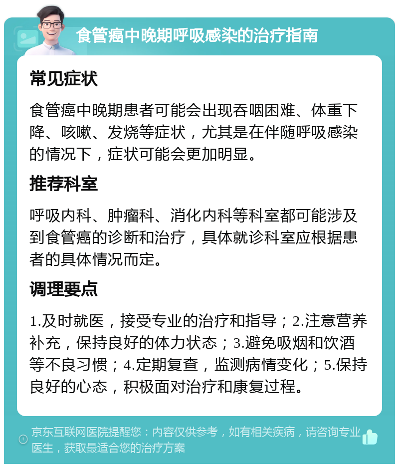 食管癌中晚期呼吸感染的治疗指南 常见症状 食管癌中晚期患者可能会出现吞咽困难、体重下降、咳嗽、发烧等症状，尤其是在伴随呼吸感染的情况下，症状可能会更加明显。 推荐科室 呼吸内科、肿瘤科、消化内科等科室都可能涉及到食管癌的诊断和治疗，具体就诊科室应根据患者的具体情况而定。 调理要点 1.及时就医，接受专业的治疗和指导；2.注意营养补充，保持良好的体力状态；3.避免吸烟和饮酒等不良习惯；4.定期复查，监测病情变化；5.保持良好的心态，积极面对治疗和康复过程。