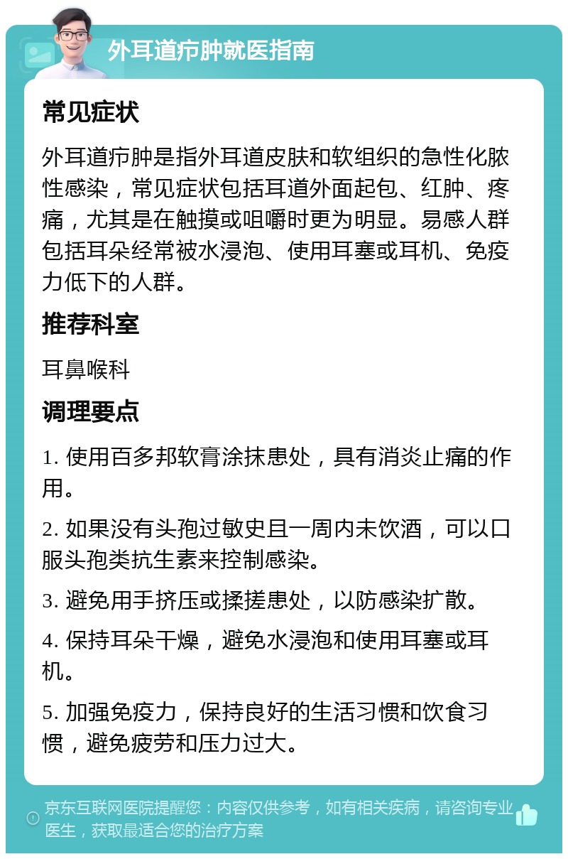 外耳道疖肿就医指南 常见症状 外耳道疖肿是指外耳道皮肤和软组织的急性化脓性感染，常见症状包括耳道外面起包、红肿、疼痛，尤其是在触摸或咀嚼时更为明显。易感人群包括耳朵经常被水浸泡、使用耳塞或耳机、免疫力低下的人群。 推荐科室 耳鼻喉科 调理要点 1. 使用百多邦软膏涂抹患处，具有消炎止痛的作用。 2. 如果没有头孢过敏史且一周内未饮酒，可以口服头孢类抗生素来控制感染。 3. 避免用手挤压或揉搓患处，以防感染扩散。 4. 保持耳朵干燥，避免水浸泡和使用耳塞或耳机。 5. 加强免疫力，保持良好的生活习惯和饮食习惯，避免疲劳和压力过大。