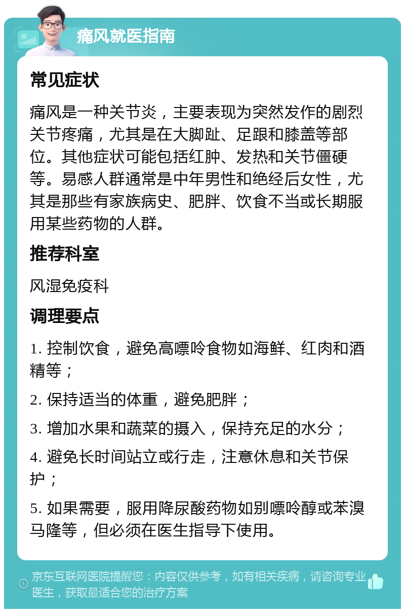 痛风就医指南 常见症状 痛风是一种关节炎，主要表现为突然发作的剧烈关节疼痛，尤其是在大脚趾、足跟和膝盖等部位。其他症状可能包括红肿、发热和关节僵硬等。易感人群通常是中年男性和绝经后女性，尤其是那些有家族病史、肥胖、饮食不当或长期服用某些药物的人群。 推荐科室 风湿免疫科 调理要点 1. 控制饮食，避免高嘌呤食物如海鲜、红肉和酒精等； 2. 保持适当的体重，避免肥胖； 3. 增加水果和蔬菜的摄入，保持充足的水分； 4. 避免长时间站立或行走，注意休息和关节保护； 5. 如果需要，服用降尿酸药物如别嘌呤醇或苯溴马隆等，但必须在医生指导下使用。